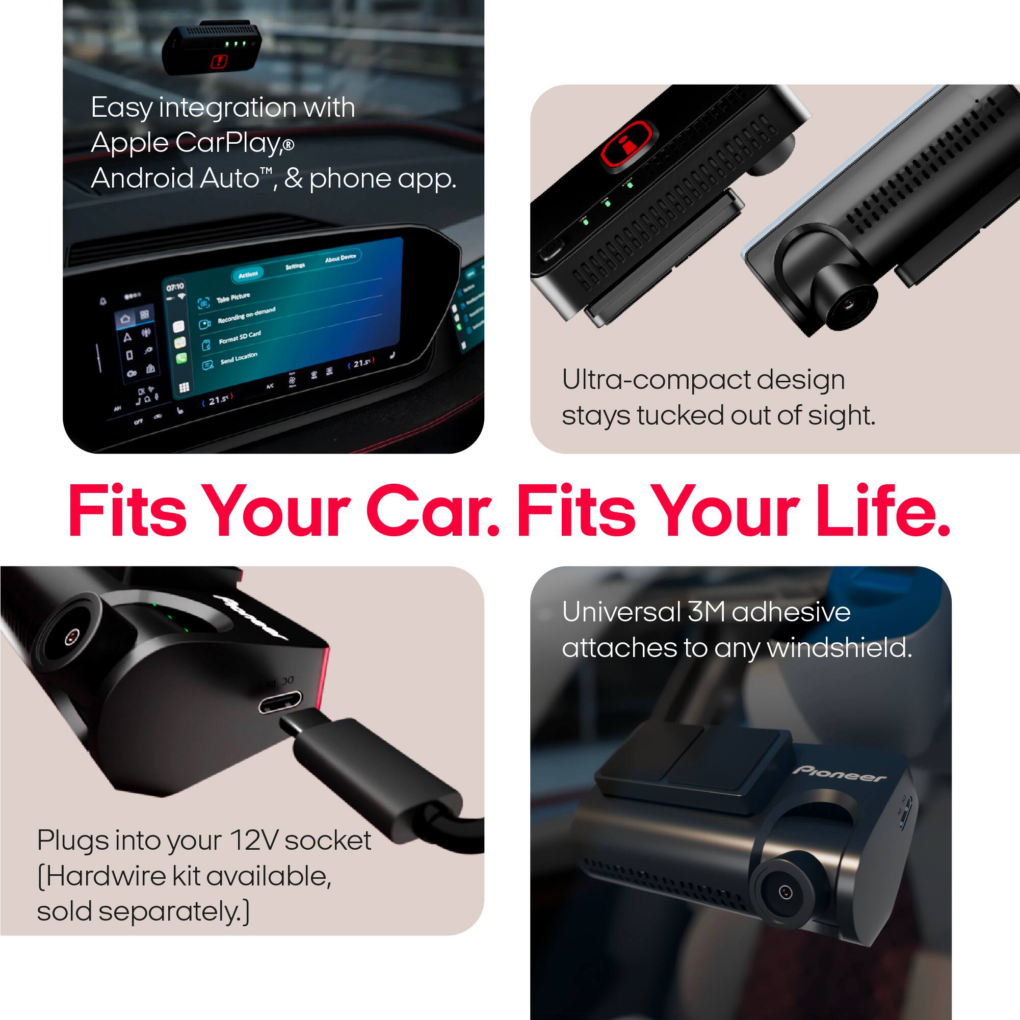 Easy integration with Apple CarPlay, Android Auto™ & phone app.

Ultra-compact design stays tucked out of sight.

Universal 3M adhesive attaches to any windshield.

Plugs into your 12V socket [Hardwire kit available, sold separately.]

Fits Your Car. Fits Your Life.