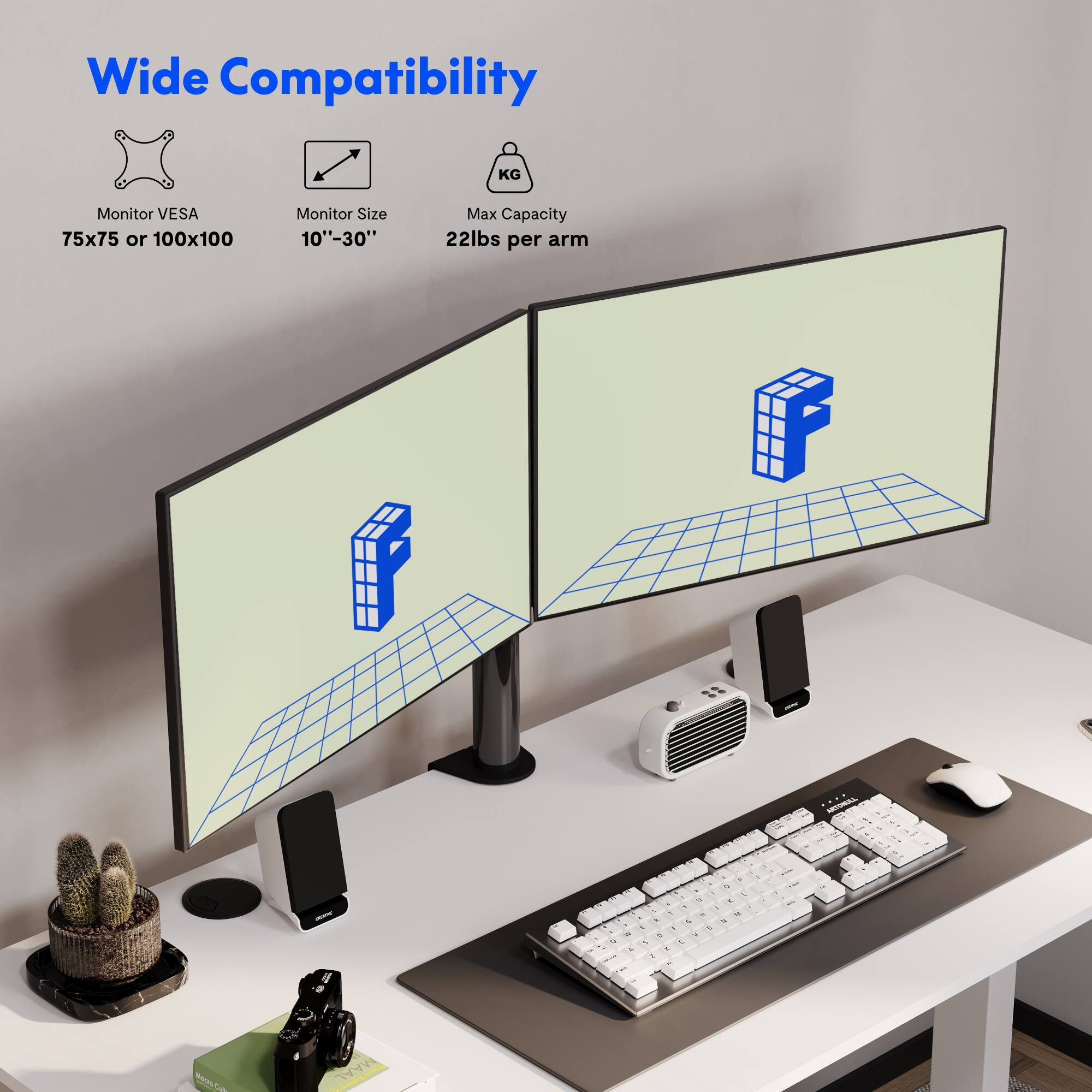 Wide Compatibility  
Monitor VESA 75x75 or 100x100  
Monitor Size 10"-30"  
Max Capacity 22lbs per arm