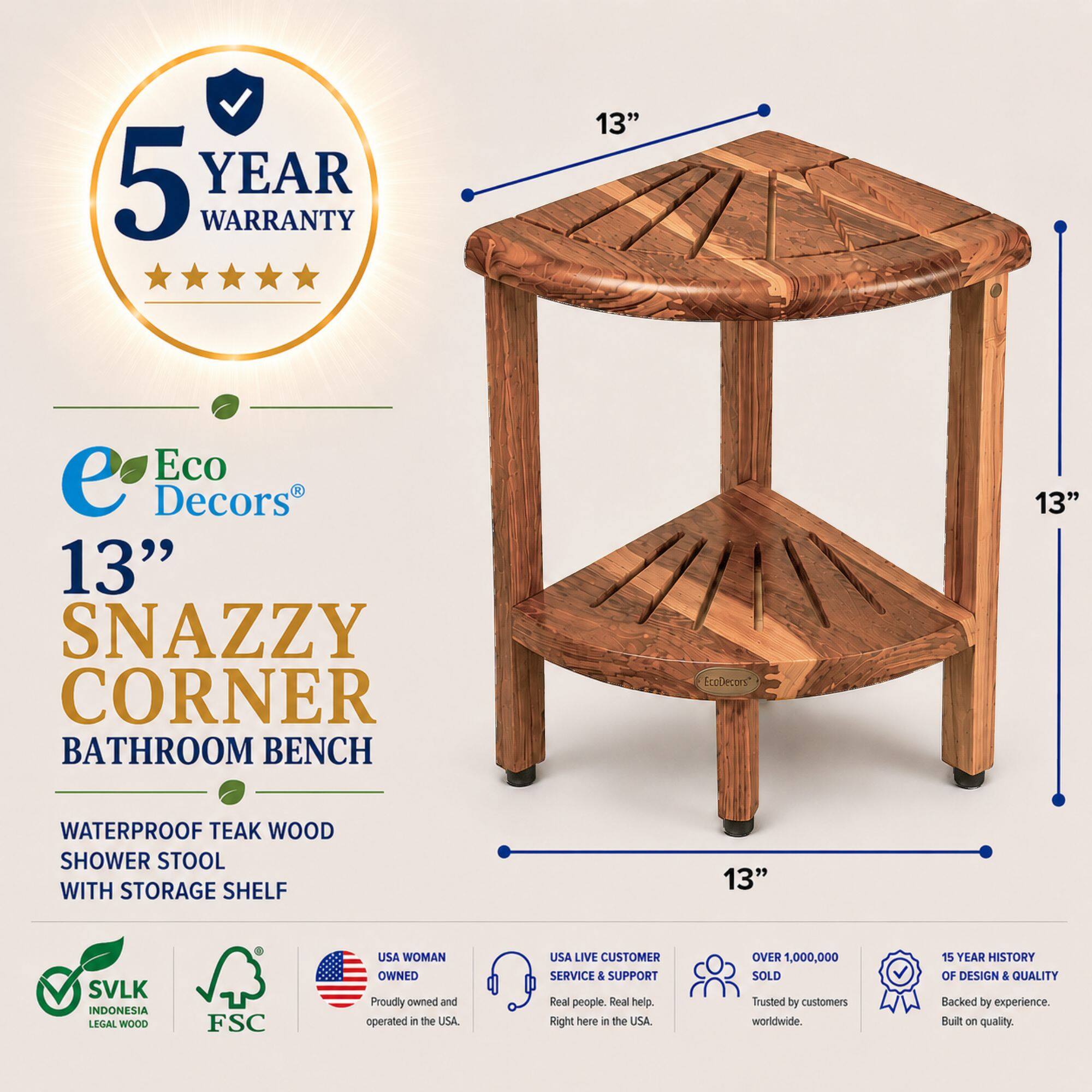 5 YEAR WARRANTY

13" Eco Decors 13" SNAZZY CORNER BATHROOM BENCH

EcoDecors 13" WATERPROOF TEAK WOOD SHOWER STOOL WITH STORAGE SHELF

13" SVLK INDONESIA LEGAL WOOD

FSC

USA WOMAN OWNED

Proudly owned and operated in the USA

USA LIVE CUSTOMER SERVICE & SUPPORT

Real people. Real help. Right here in the USA.

OVER 1,000,000 SOLD

Trusted by customers worldwide.

15 YEAR HISTORY OF DESIGN & QUALITY

Backed by experience. Built on quality.