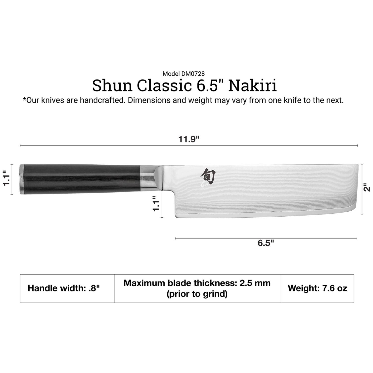 Model DM0728  
Shun Classic 6.5" Nakiri  
*Our knives are handcrafted. Dimensions and weight may vary from one knife to the next.  

11.9"  
1.1"  
1.1"  
2"  
6.5"  

Handle width: .8"  
Maximum blade thickness: 2.5 mm (prior to grind)  
Weight: 7.6 oz