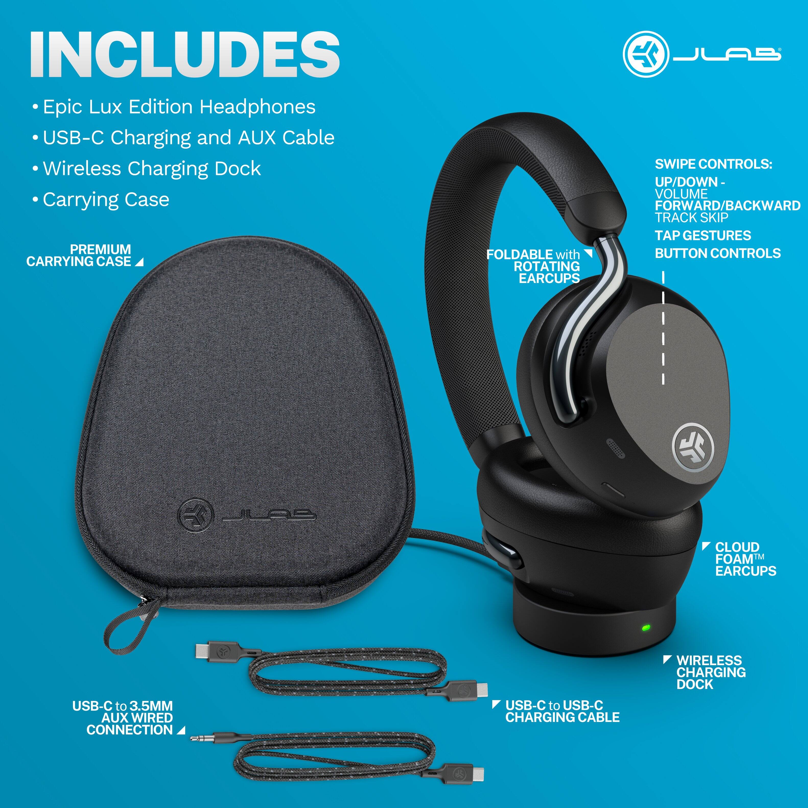INCLUDES  
- Epic Lux Edition Headphones  
- USB-C Charging and AUX Cable  
- Wireless Charging Dock  
- Carrying Case  

PREMIUM CARRYING CASE  
FOLDABLE with ROTATING EARCUPS  

SWIPE CONTROLS:  
- UP/DOWN - VOLUME  
- FORWARD/BACKWARD TRACK SKIP  
- TAP GESTURES  

BUTTON CONTROLS  

CLOUD FOAM™ EARCUPS  

WIRELESS CHARGING DOCK  

USB-C to 3.5MM AUX WIRED CONNECTION  

USB-C to USB-C CHARGING CABLE