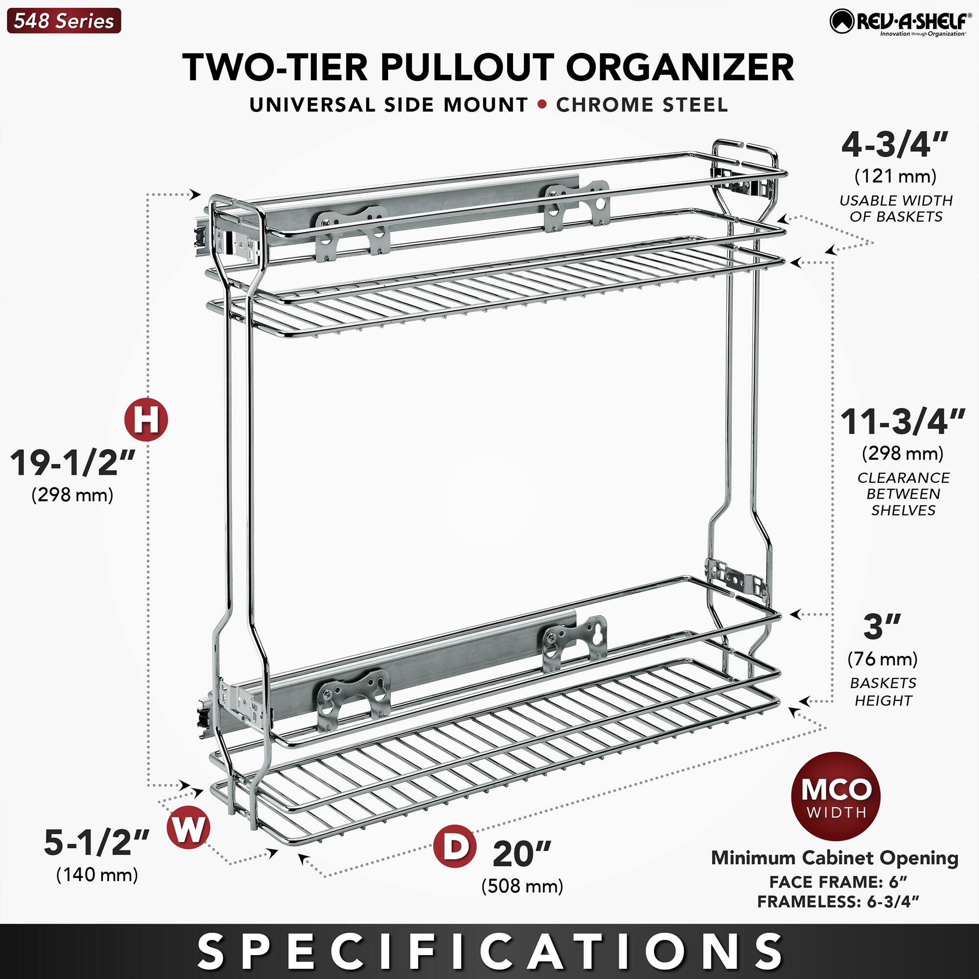 548 Series  
TWO-TIER PULLOUT ORGANIZER  
UNIVERSAL SIDE MOUNT • CHROME STEEL  

- 4-3/4" (121 mm) USABLE WIDTH OF BASKETS  
- 19-1/2" (298 mm) HEIGHT  
- 11-3/4" (298 mm) CLEARANCE BETWEEN SHELVES  
- 3" (76 mm) BASKETS HEIGHT  
- 5-1/2" (140 mm) WIDTH  
- 20" (508 mm) DEPTH  

Minimum Cabinet Opening:  
- FACE FRAME: 6" (152 mm)  
- FRAMELESS: 6-3/4" (171 mm)  

SPECIFICATIONS