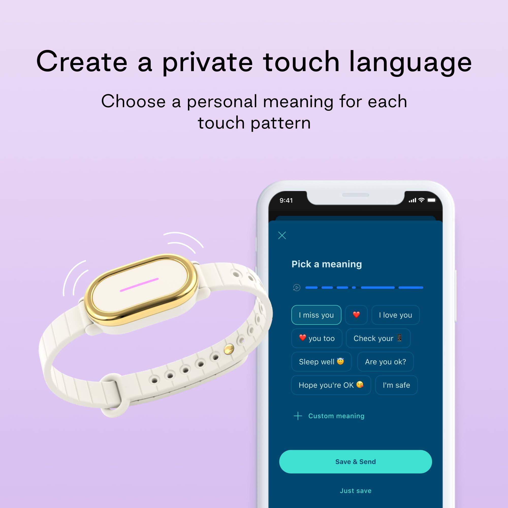 Create a private touch language  
Choose a personal meaning for each touch pattern  

Pick a meaning  
- I miss you  
- I love you  
- you too  
- Check your  
- Sleep well  
- Are you ok?  
- Hope you're OK  
- I'm safe  
- Custom meaning  

Save & Send  
Just save