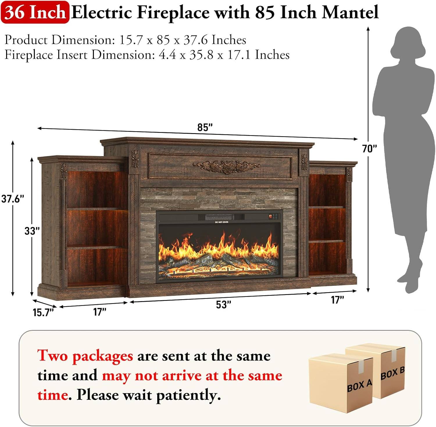 36 Inch Electric Fireplace with 85 Inch Mantel

Product Dimension: 15.7 x 85 x 37.6 Inches
Fireplace Insert Dimension: 4.4 x 35.8 x 17.1 Inches

Two packages are sent at the same time and may not arrive at the same time. Please wait patiently.

BOX A