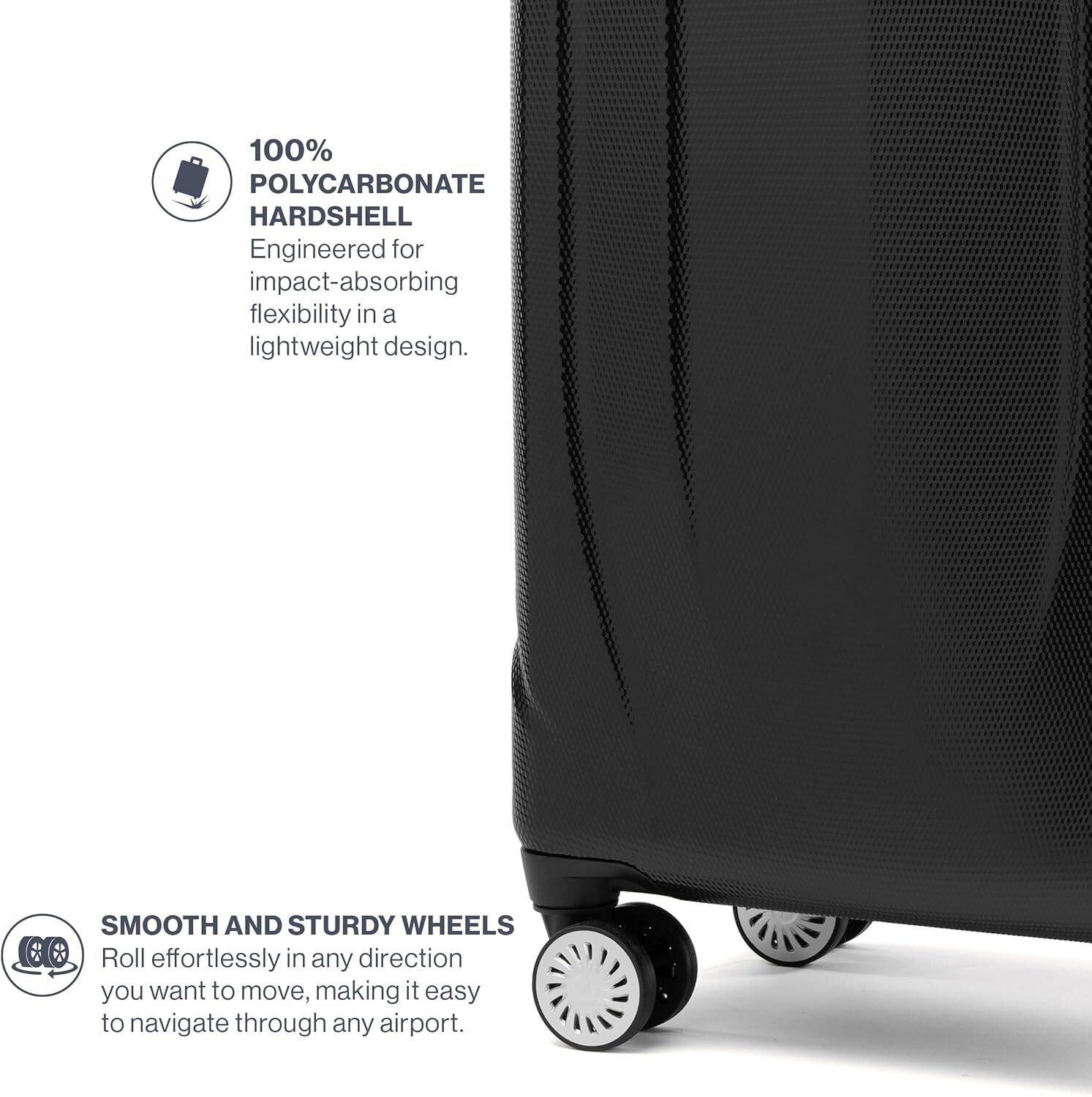 100% POLYCARBONATE HARDSHELL  
Engineered for impact-absorbing flexibility in a lightweight design.  

SMOOTH AND STURDY WHEELS  
Roll effortlessly in any direction you want to move, making it easy to navigate through any airport.