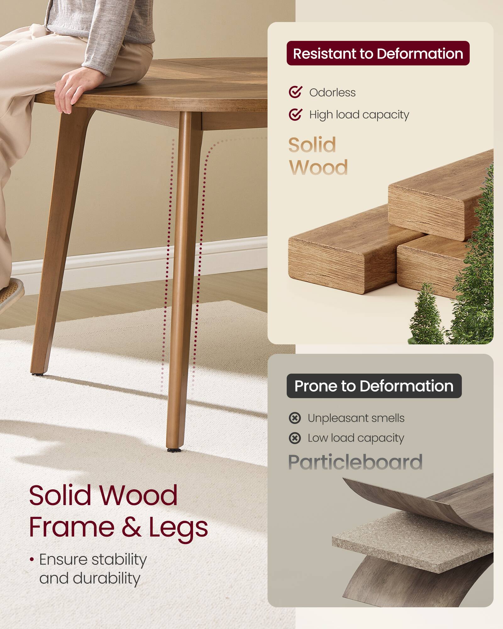 - Resistant to Deformation
  - Odorless
  - High load capacity

- Solid Wood
  - Solid Wood Frame & Legs
  - Ensure stability and durability

- Prone to Deformation
  - Unpleasant smells
  - Low load capacity

- Particleboard