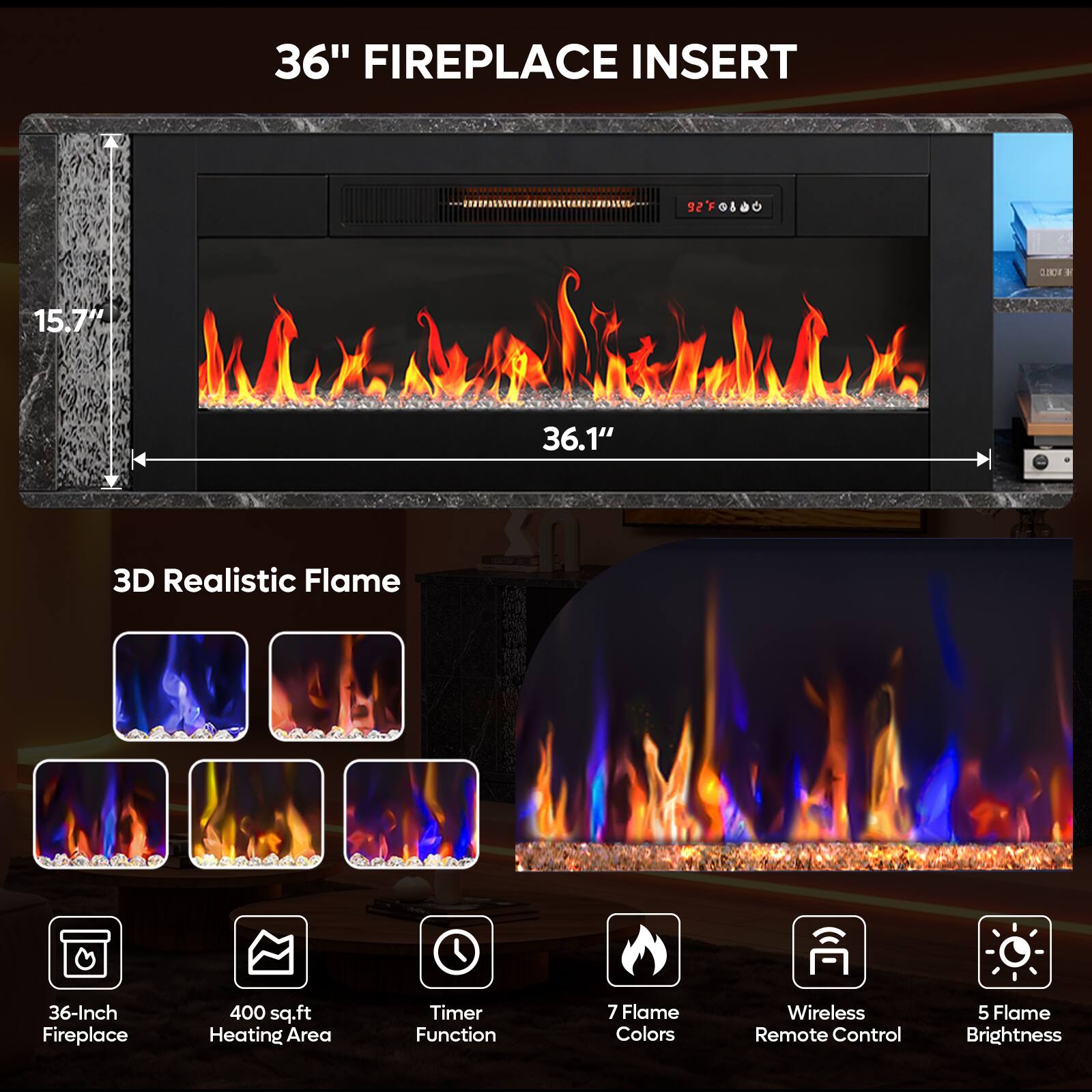36" FIREPLACE INSERT  
92FG8800  
0.190 E  
15.7"  
36.1"  
3D Realistic Flame  
36-Inch Fireplace  
400 sq.ft Heating Area  
Timer Function  
7 Flame Colors  
Wireless Remote Control  
5 Flame Brightness