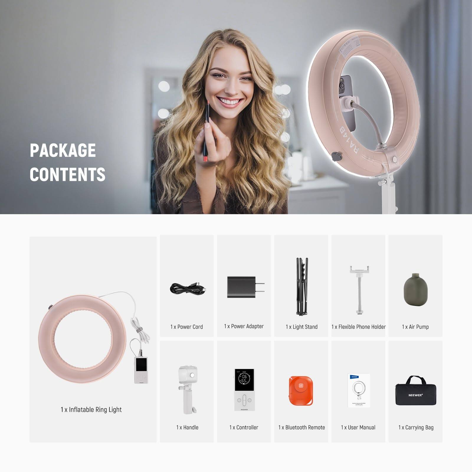 PACKAGE CONTENTS RA14B

1x Power Cord  
1x Power Adapter  
1x Light Stand  
1x Flexible Phone Holder  
1x Air Pump  
1x Inflatable Ring Light  
1x Handle  
1x Controller  
1x Bluetooth Remote  
1x User Manual  
1x Carrying Bag