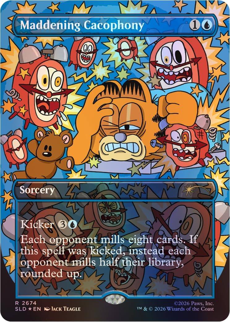 Maddening Cacophony  
1 Sorcery  
Kicker 3  
Each opponent mills eight cards. If this spell was kicked, instead each opponent mills half their library, rounded up.  

R 2674  
SLD *EN  
JACK TEAGLE  

©2026 Paws, Inc.  
TM & © 2026 Wizards of the Coast