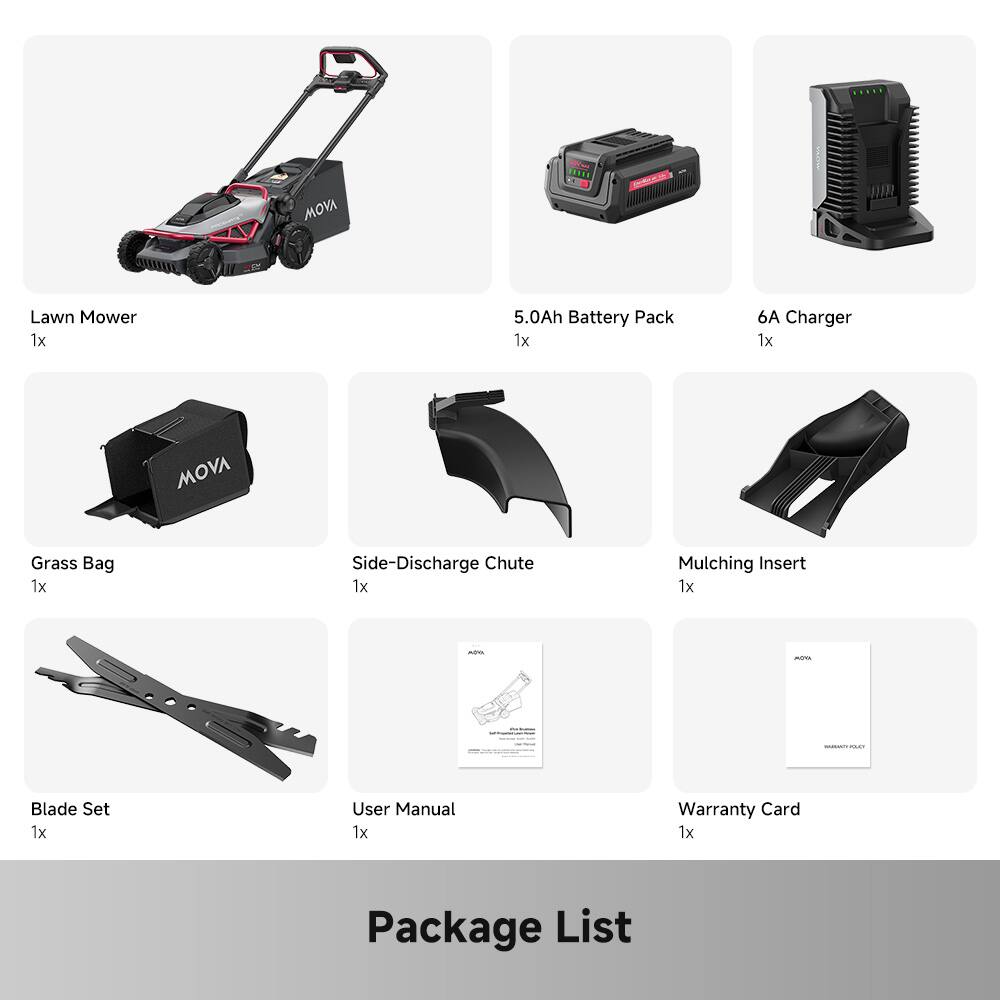 MOVA Lawn Mower  
1x 5.0Ah Battery Pack  
1x 6A Charger  
1x MOVA Grass Bag  
1x Side-Discharge Chute  
1x Mulching Insert  
1x Blade Set  
1x User Manual  
1x Warranty Card  
1x Package List