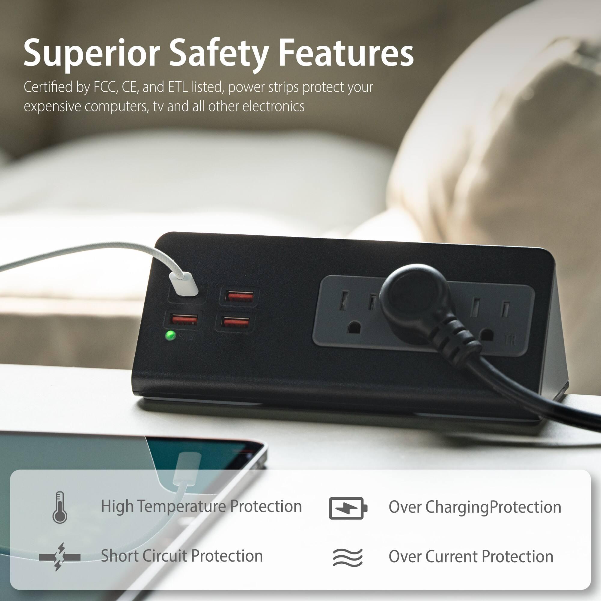 Superior Safety Features

Certified by FCC, CE, and ETL listed, power strips protect your expensive computers, tv and all other electronics

- High Temperature Protection
- Short Circuit Protection
- Over Charging Protection
- Over Current Protection
