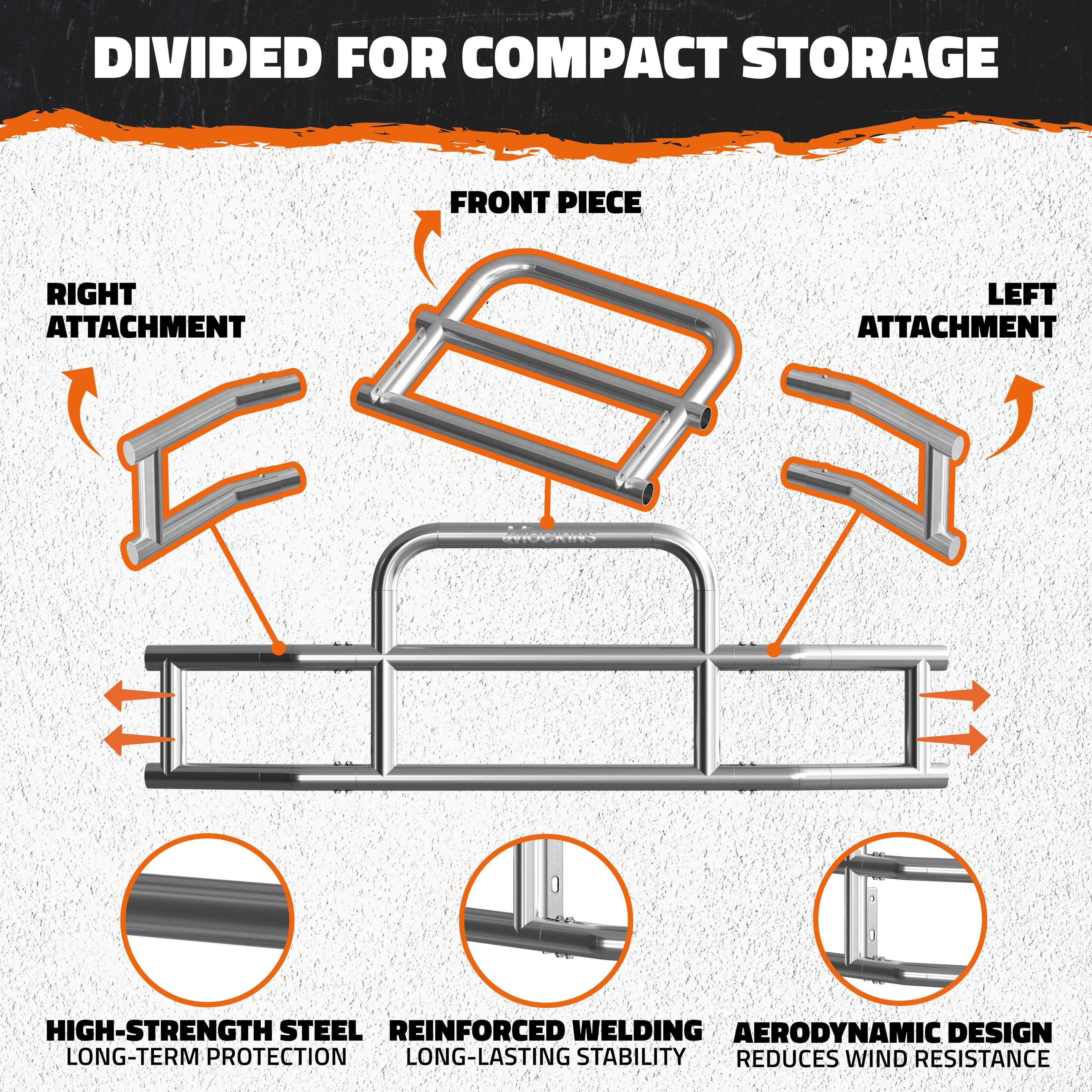 DIVIDED FOR COMPACT STORAGE

- FRONT PIECE
- RIGHT ATTACHMENT
- LEFT ATTACHMENT

- HIGH-STRENGTH STEEL
  - LONG-TERM PROTECTION

- REINFORCED WELDING
  - LONG-LASTING STABILITY

- AERODYNAMIC DESIGN
  - REDUCES WIND RESISTANCE