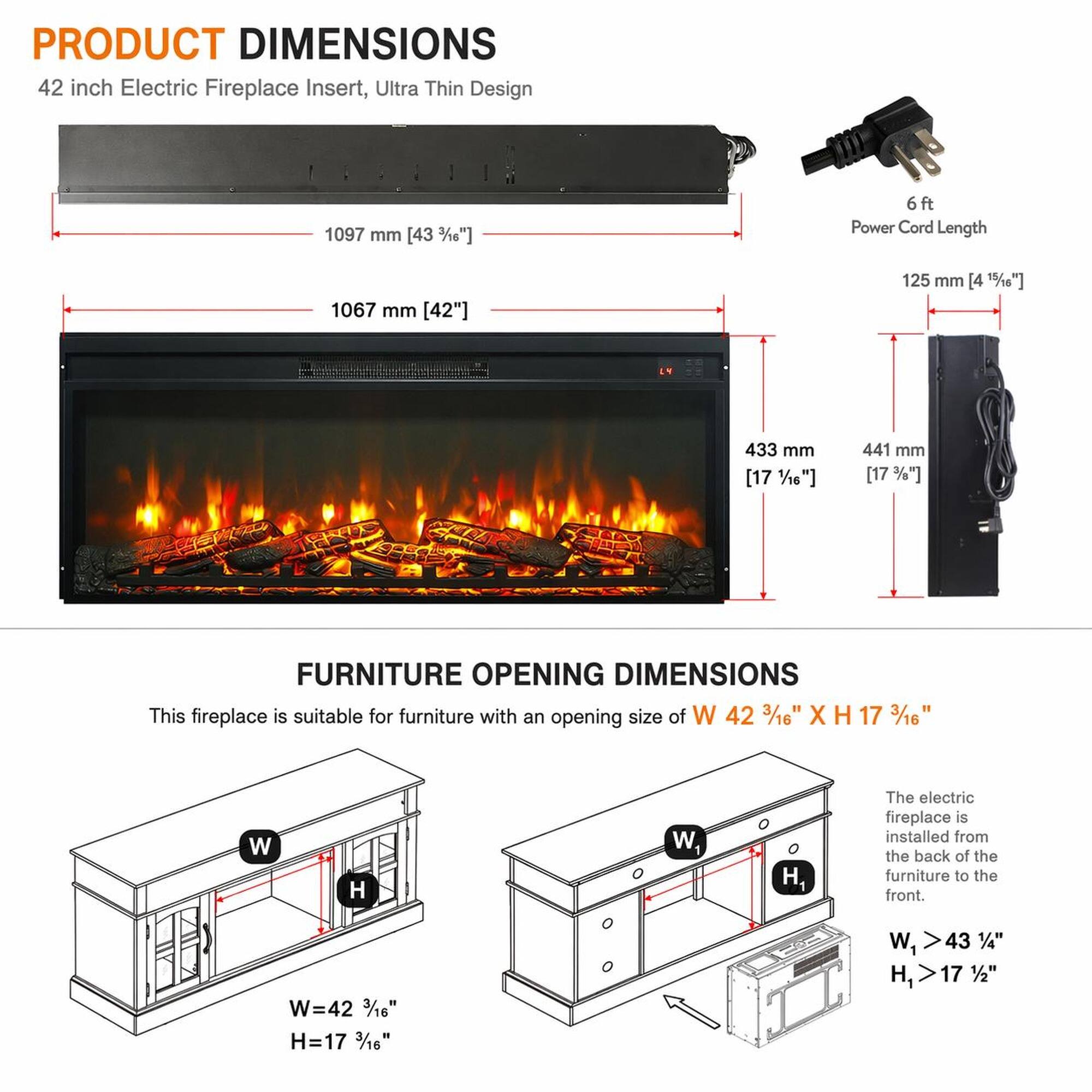 PRODUCT DIMENSIONS  
42 inch Electric Fireplace Insert, Ultra Thin Design  
1097 mm [43 3/8"]  
6ft Power Cord Length  
1067 mm [42"]  
125 mm [4 15/16"]  
433 mm [17 1/16"]  
441 mm [17 3/8"]  

FURNITURE OPENING DIMENSIONS  
This fireplace is suitable for furniture with an opening size of W 42 3/16" X H 17 3/16"  
W=42 3/16"  
H=17 3/16"  
W1 > 43 1/4"  
H1 > 17 1/2"