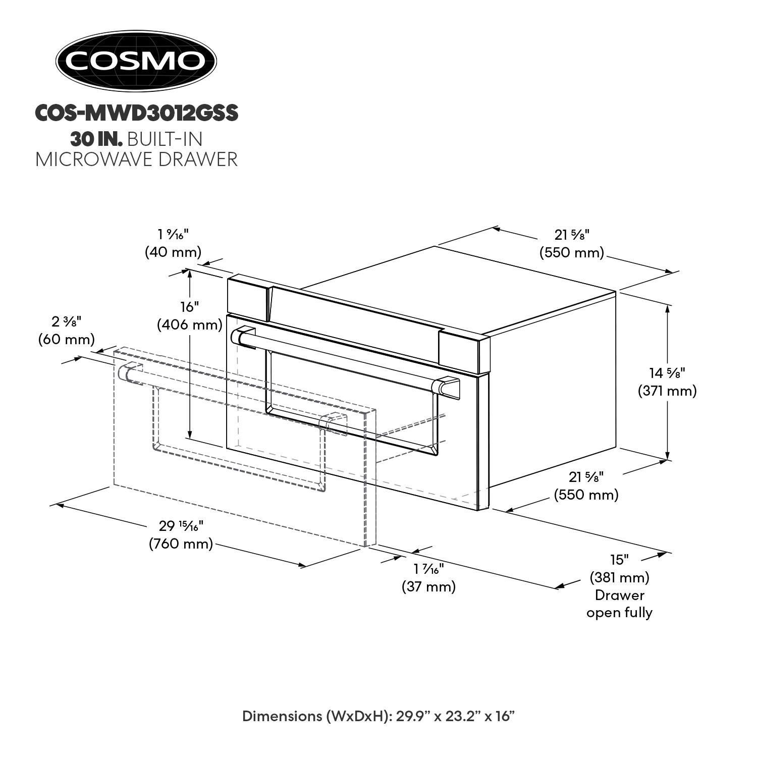 COSMO COS-MWD3012GSS 30 IN. BUILT-IN MICROWAVE DRAWER

1 1/8" (40 mm)  
2 3/8" (60 mm)  
16" (406 mm)  
14 5/8" (371 mm)  
21 5/8" (550 mm)  
29 15/16" (760 mm)  
1 7/16" (37 mm)  
15" (381 mm)  

Dimensions (WxDxH): 29.9" x 23.2" x 16"