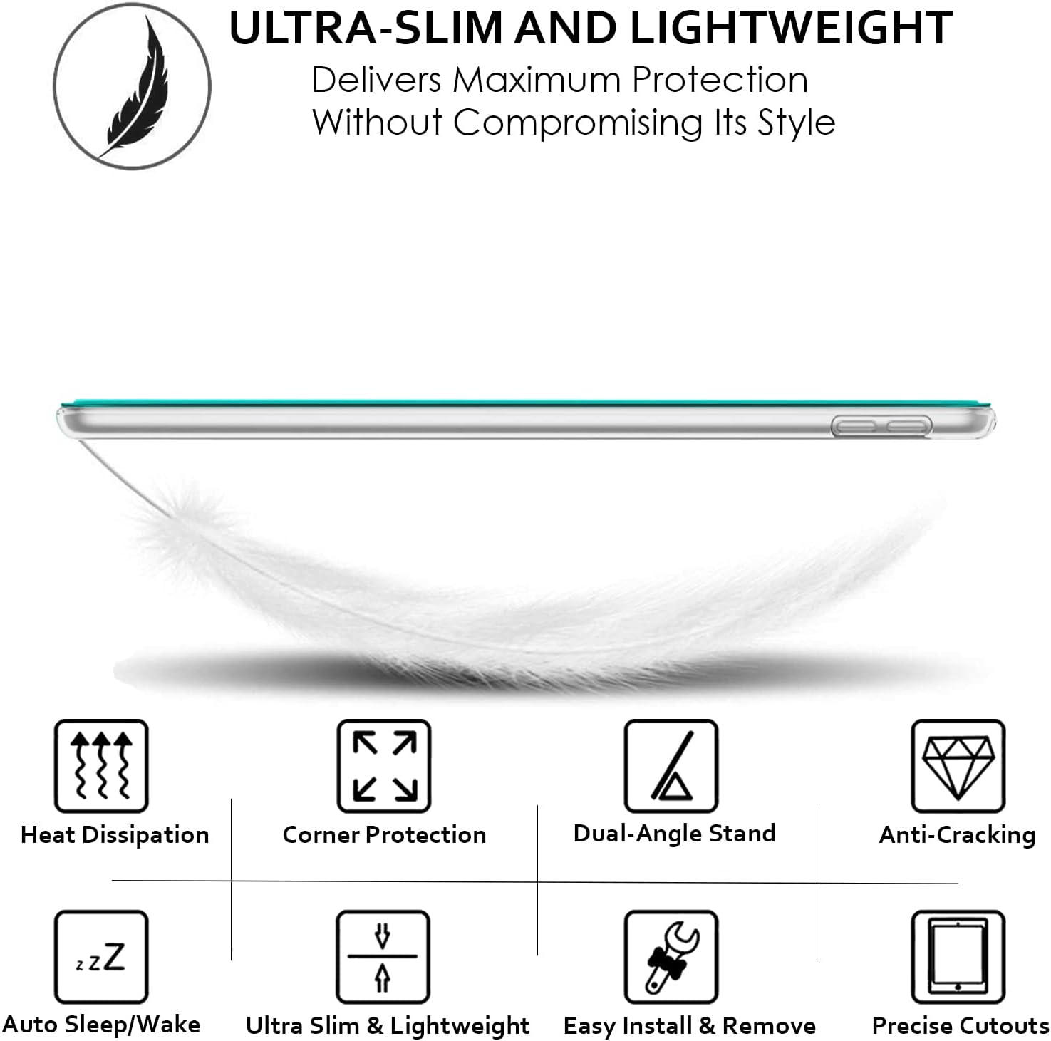 ULTRA-SLIM AND LIGHTWEIGHT  
Delivers Maximum Protection Without Compromising Its Style

- Heat Dissipation
- Corner Protection
- Dual-Angle Stand
- Anti-Cracking
- Auto Sleep/Wake
- Ultra Slim & Lightweight
- Easy Install & Remove
- Precise Cutouts
