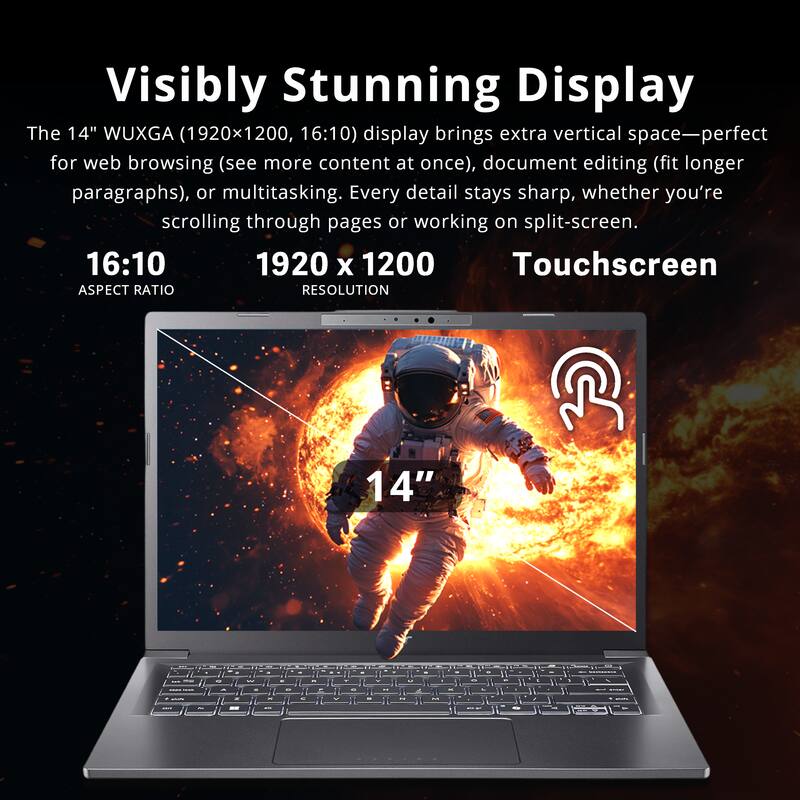 Visibly Stunning Display

The 14" WUXGA (1920x1200, 16:10) display brings extra vertical space—perfect for web browsing (see more content at once), document editing (fit longer paragraphs), or multitasking. Every detail stays sharp, whether you're scrolling through pages or working on split-screen.

16:10  
ASPECT RATIO

1920 x 1200  
RESOLUTION

Touchscreen