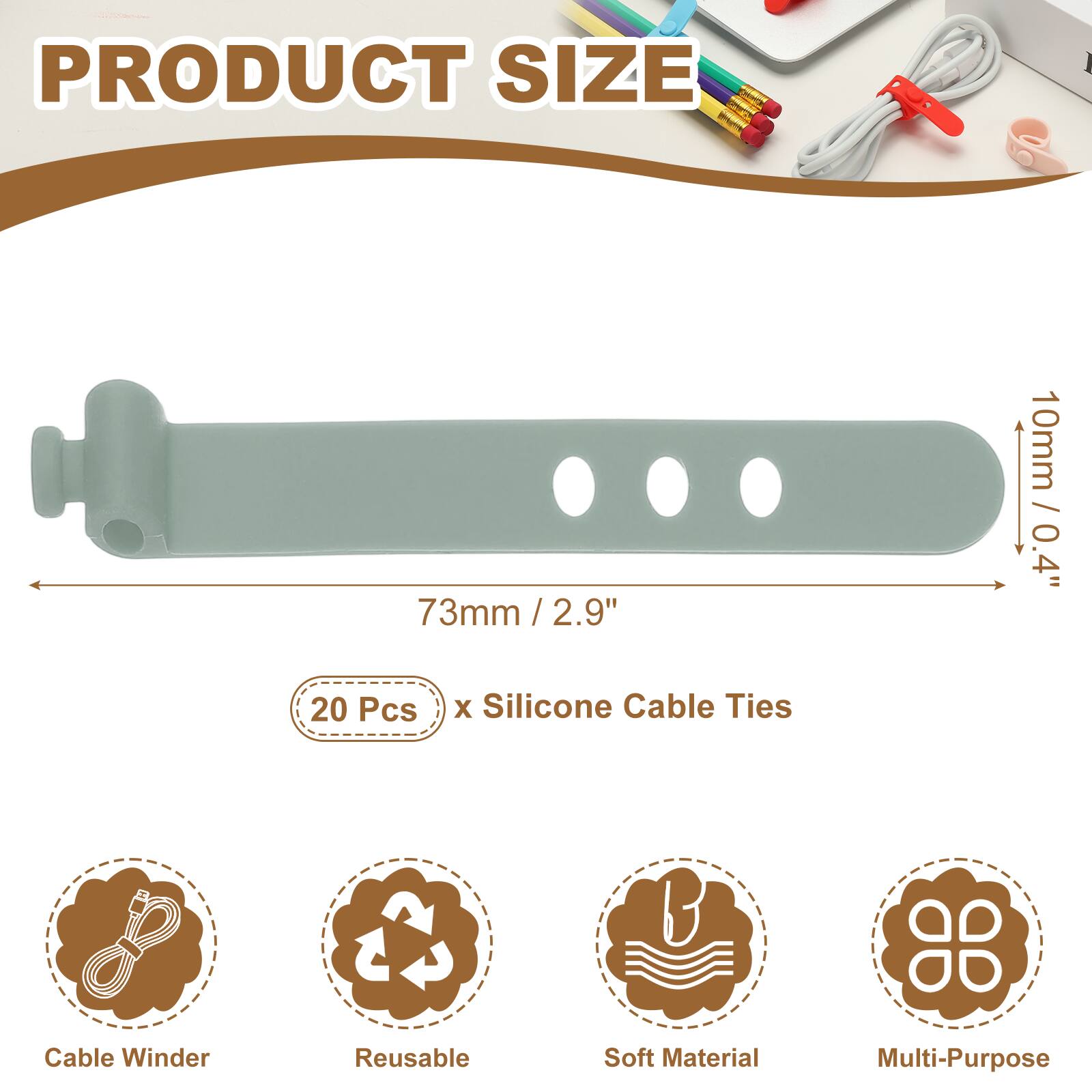 PRODUCT SIZE  
73mm / 2.9" x 10mm / 0.4"  
20 Pcs x Silicone Cable Ties  

Cable Winder  
Reusable  
Soft Material  
Multi-Purpose