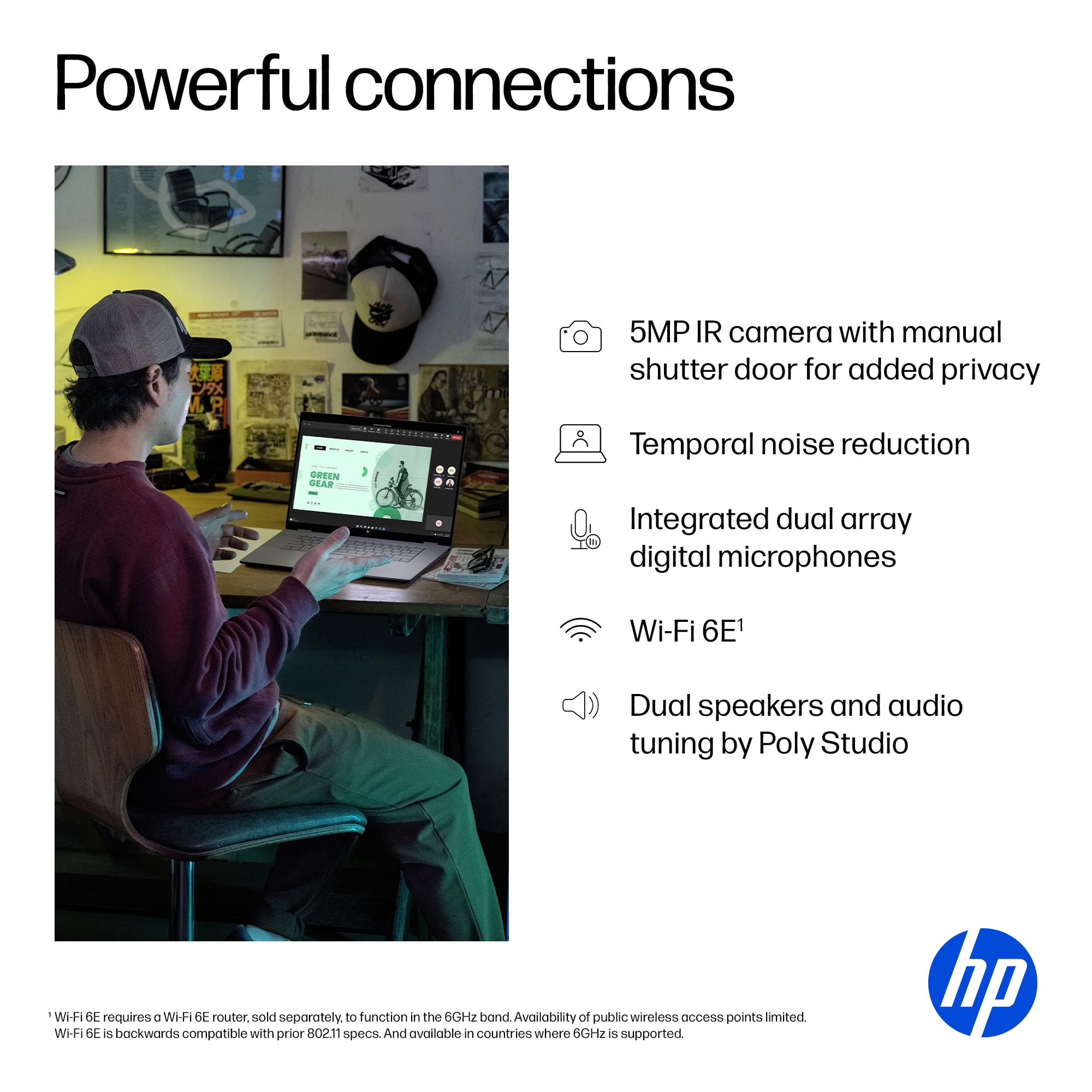 Powerful Connections:
* 5MP IR camera with manual shutter door for added privacy
* Temporal noise reduction
* Integrated dual array digital microphones
* Wi-Fi 6E1
* Dual speakers and audio tuning by Poly Studio
Note: Wi-Fi 6E requires a Wi-Fi 6E router sold separately to function in the 6GHz band. Availability of public wireless access points limited. Wi-Fi 6E is backwards compatible with prior 802.11 specs. And available in countries where 6GHz is supported.