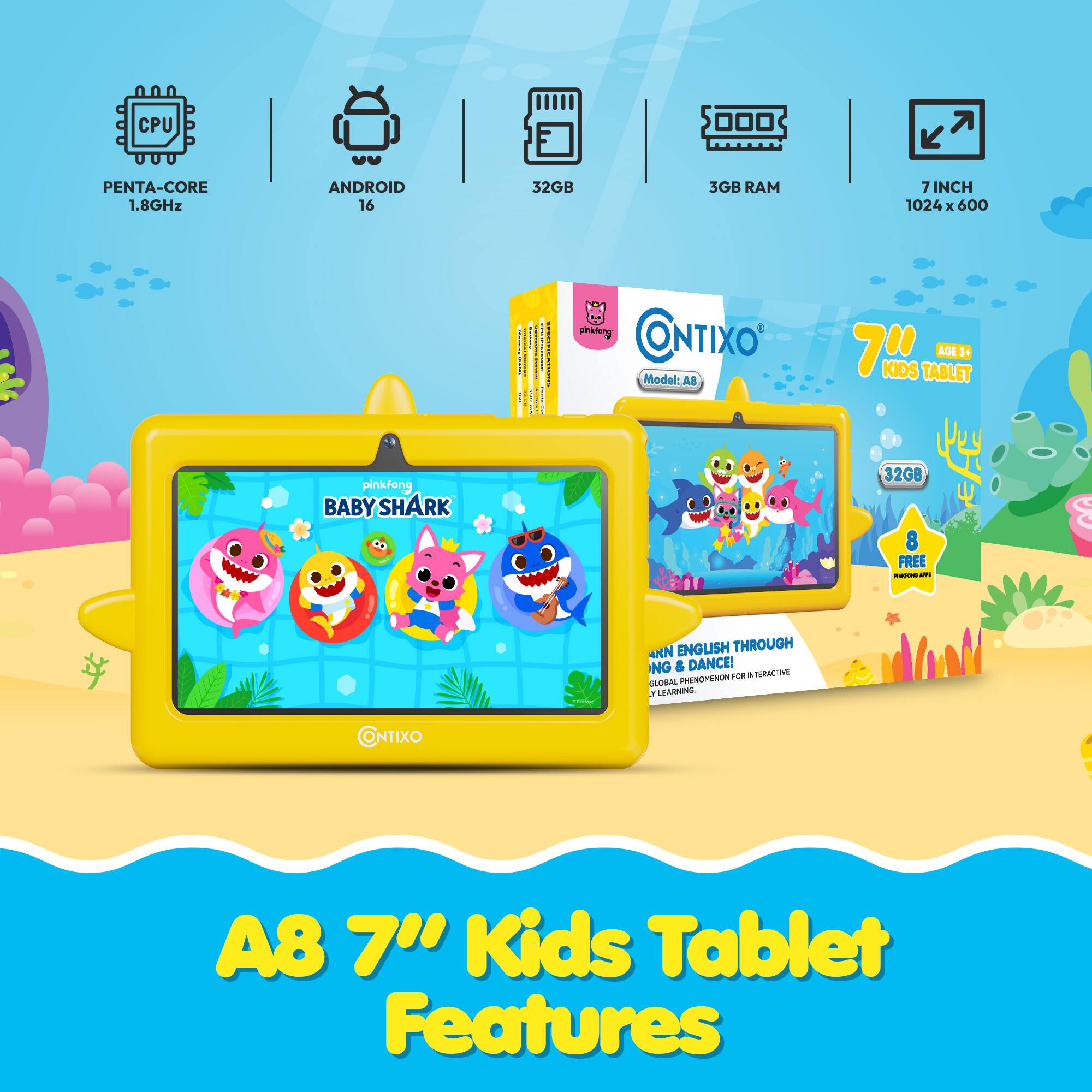 CPU PENTA-CORE 1.8GHz  
ANDROID 16  
32GB  
3GB RAM  
7 INCH  
1024 x 600  

ONTIXO  
Model: A8 7"  

KIDS TABLET  
AGE3+  
pinkfong  
BABY SHARK  
32GB  
8 FREE  

- SARN ENGLISH THROUGH NG & DANCE!  
- PHENOMENON O. ITERNCTIVE LOBAL . LEARNING  

ONTIXO A8 7" Kids Tablet Features