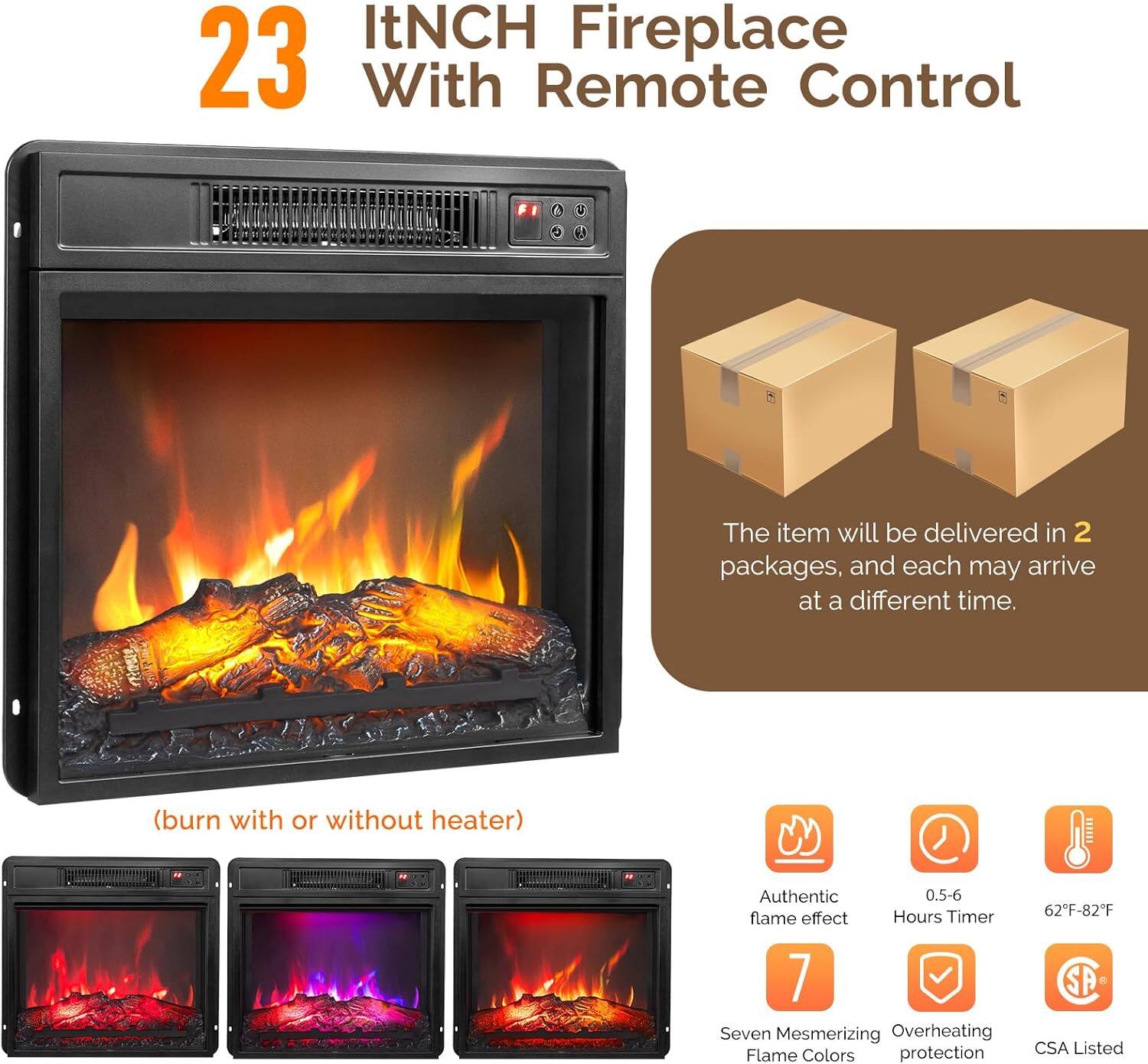 23 ItNCH Fireplace With Remote Control

(burn with or without heater)

The item will be delivered in 2 packages, and each may arrive at a different time.

- Authentic flame effect
- 0.5-6 Hours Timer
- 7 Seven Mesmerizing Flame Colors
- Overheating protection
- 62°F-82°F
- CSA Listed