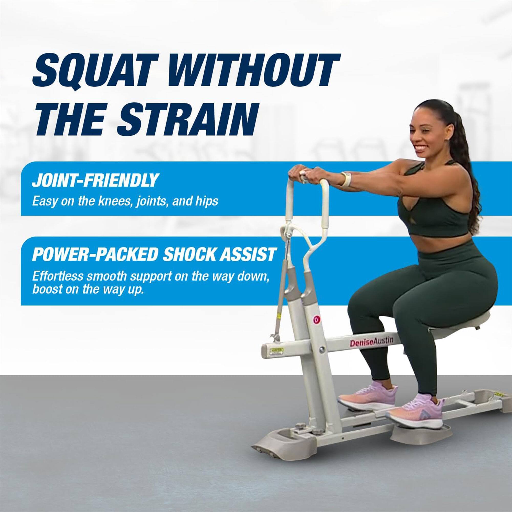 SQUAT WITHOUT THE STRAIN

JOINT-FRIENDLY  
Easy on the knees, joints, and hips

POWER-PACKED SHOCK ASSIST  
Effortless smooth support on the way down, boost on the way up.

DeniseAustin