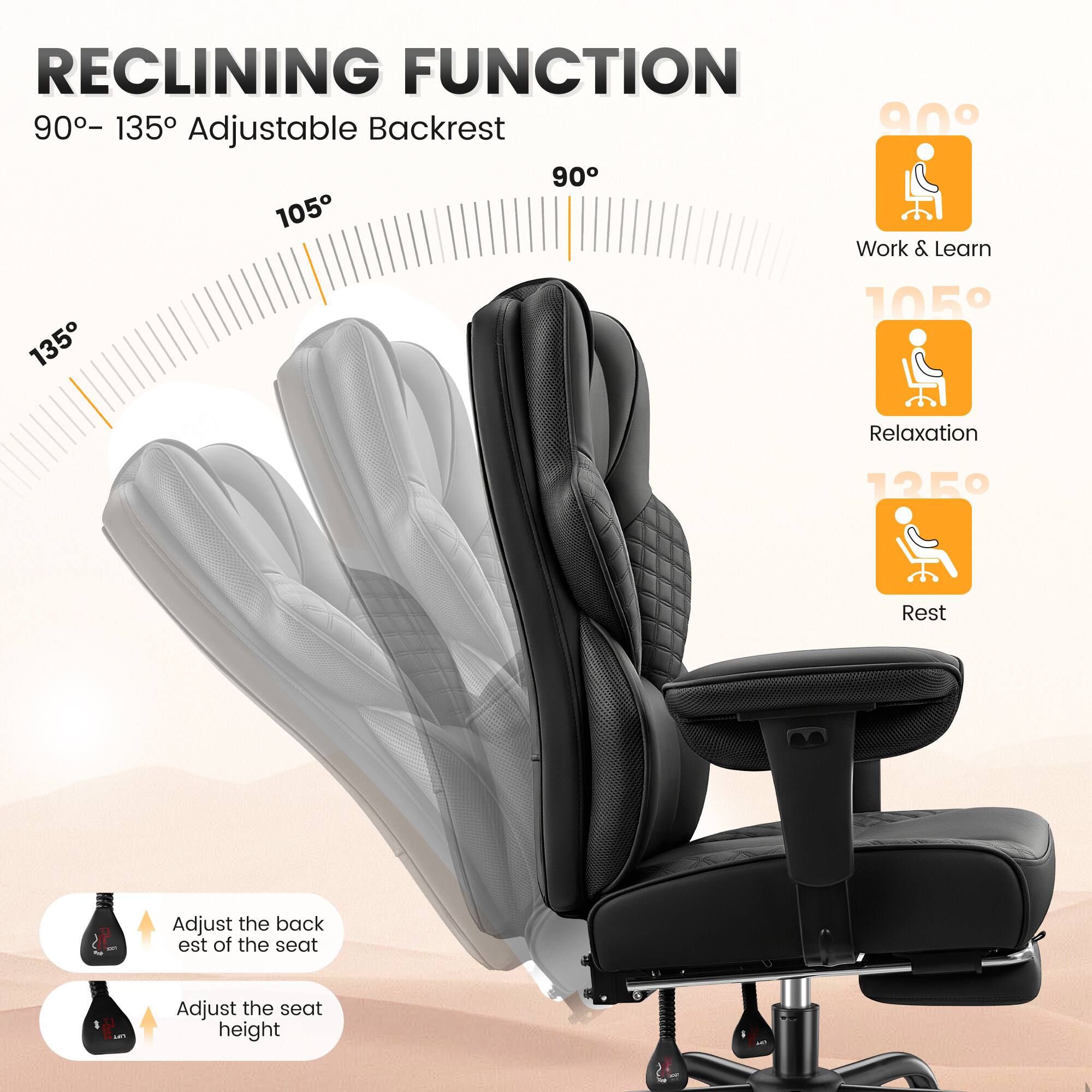 RECLINING FUNCTION  
90° – 135° Adjustable Backrest  

90°  
Work & Learn  

105°  
Relaxation  

135°  
Rest  

Adjust the backrest of the seat  
Adjust the seat height