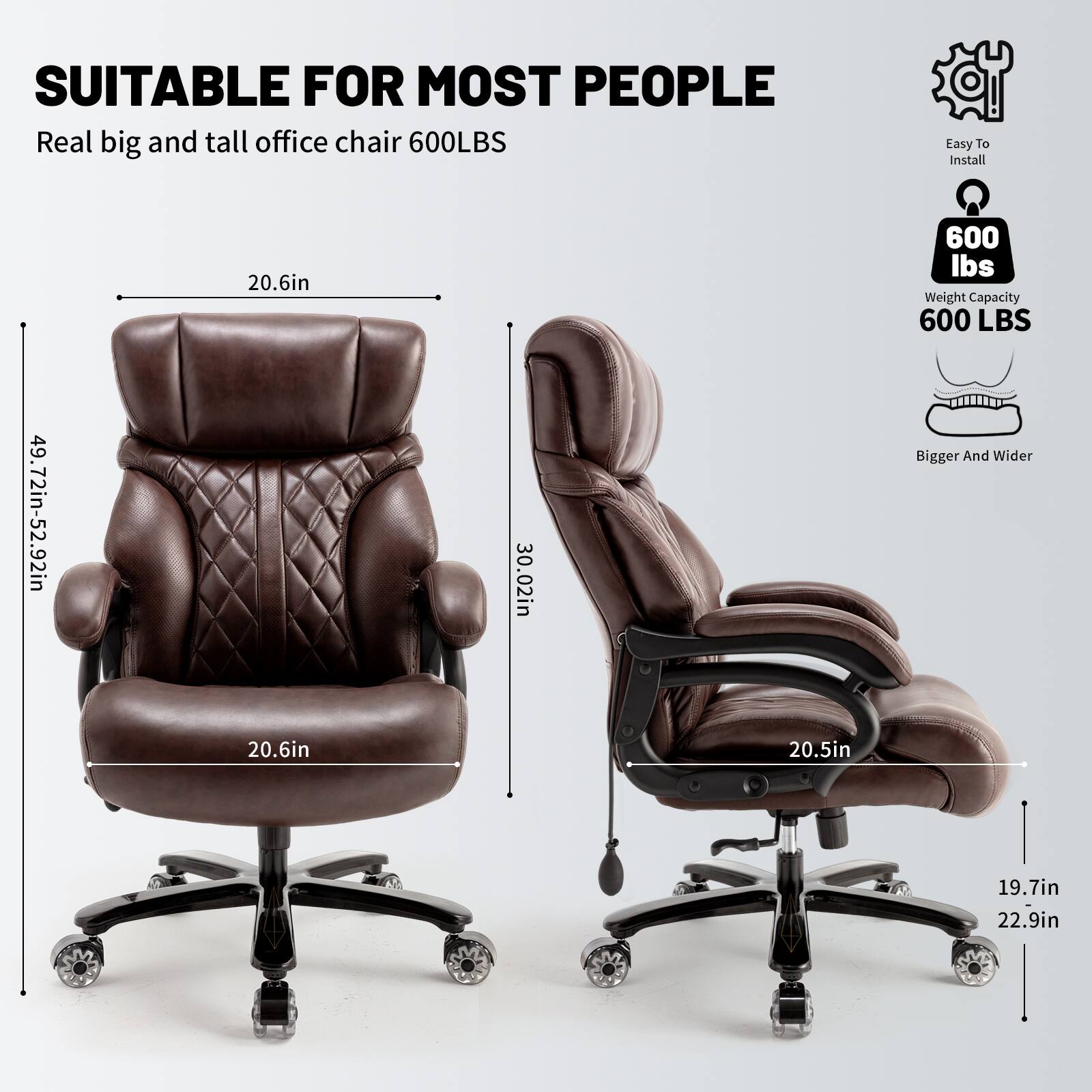SUITABLE FOR MOST PEOPLE  
Real big and tall office chair 600LBS  

Easy To Install  
600 LBS Weight Capacity  
Bigger And Wider  

Dimensions:  
- Height: 49.72in - 52.92in  
- Width: 30.02in  
- Seat Width: 20.6in  
- Seat Depth: 20.5in  
- Back Height: 20.6in  
- Armrest Width: 19.7in  
- Base Width: 22.9in