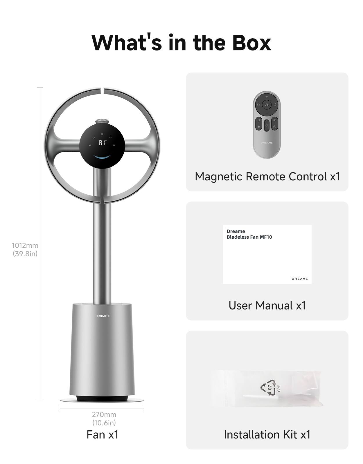 What's in the Box:
- a Br CREAME Magnetic Remote Control x1
- 1012mm (39.8in) Dreame Bladeless Fan MF10
- GREAME UREANE User Manual x1
- 07 CP 270mm (10.6in) Fan x1
- Installation Kit x1