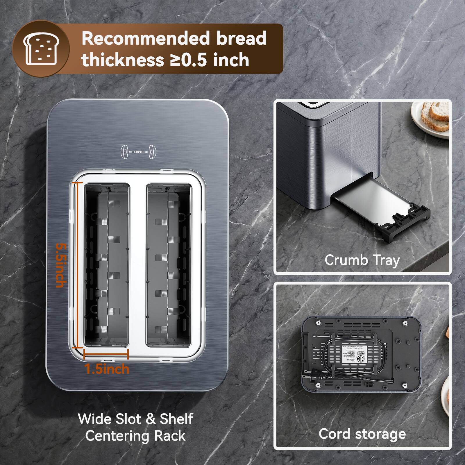 Recommended bread thickness ≥0.5 inch

BAGEL
5.5 inch

Crumb Tray
1.5 inch

Wide Slot & Shelf Centering Rack

Cord storage