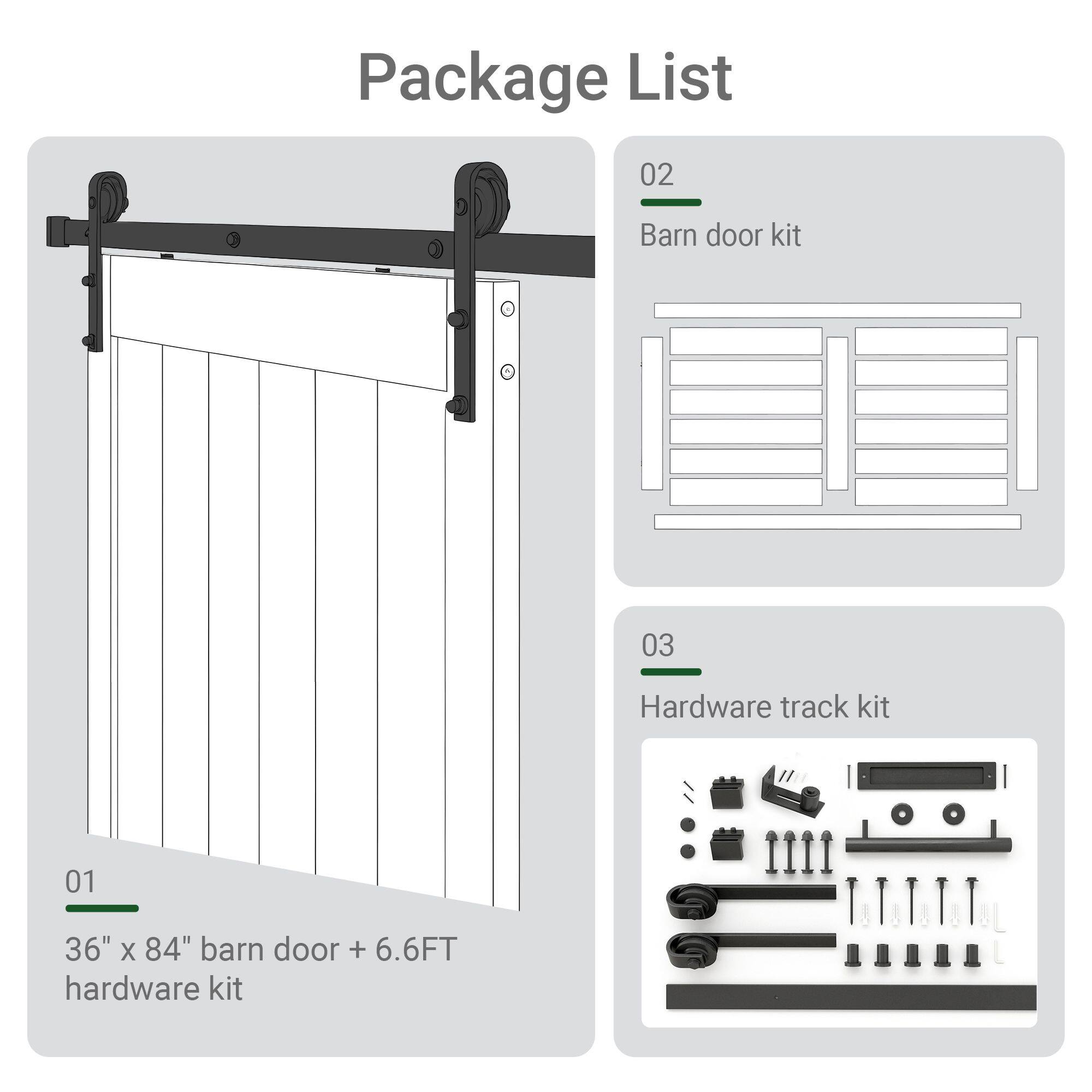 Package List

01  
36" x 84" barn door + 6.6FT hardware kit

02  
Barn door kit

03  
Hardware track kit