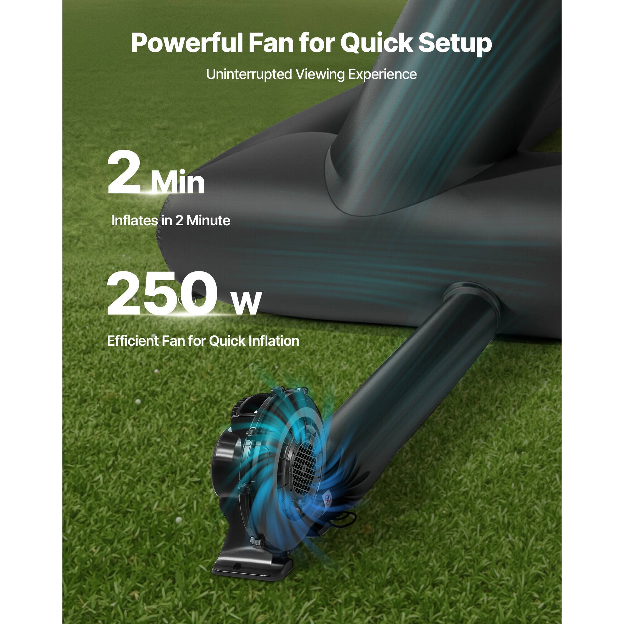 Powerful Fan for Quick Setup
Uninterrupted Viewing Experience
2 Min Inflates in 2 Minute
250 W Efficient Fan for Quick Inflation