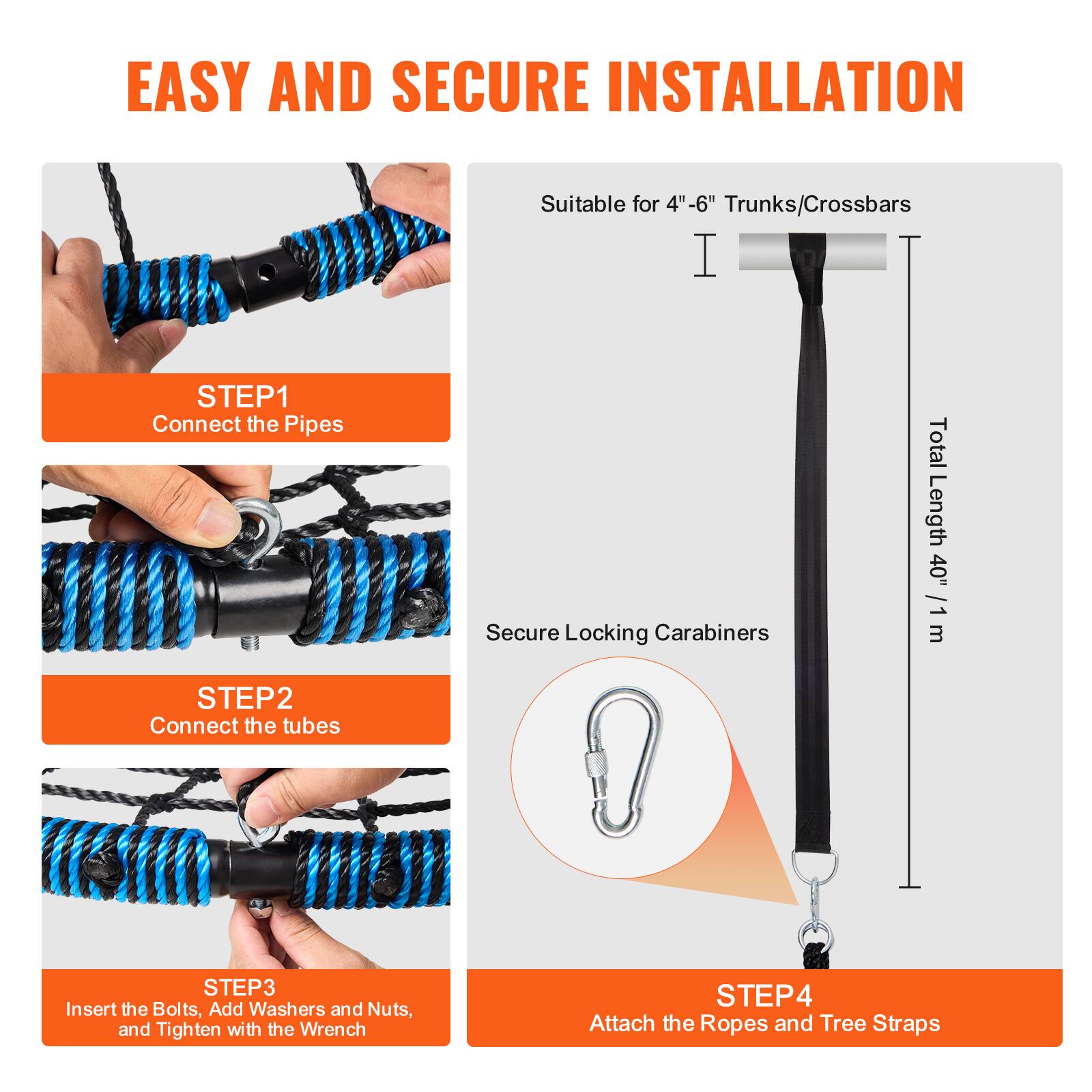 EASY AND SECURE INSTALLATION

Suitable for 4"-6" Trunks/Crossbars

STEP 1: Connect the Pipes
Secure Locking Carabiners

STEP 2: Connect the Tubes

STEP 3: Insert the Bolts, Add Washers and Nuts, and Tighten with the Wrench

STEP 4: Attach the Ropes and Tree Straps

Total Length: 40" / 1 m