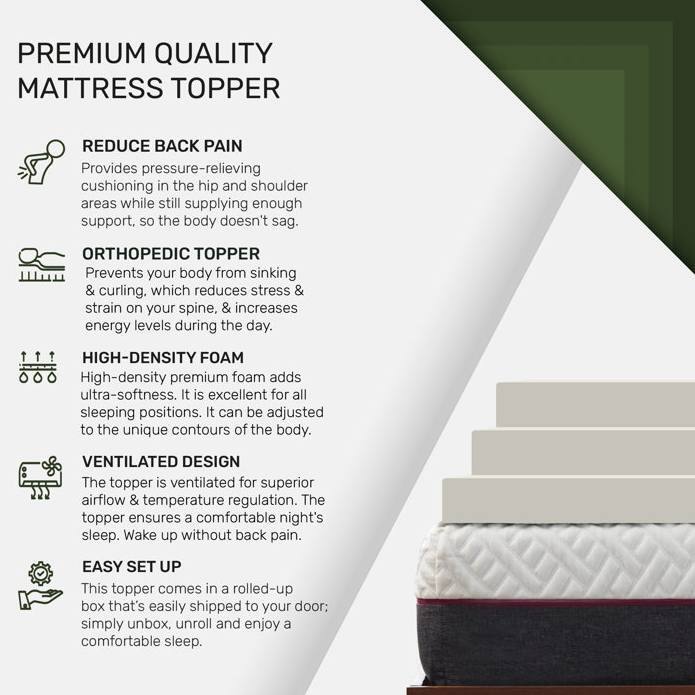 **PREMIUM QUALITY MATTRESS TOPPER**

- **REDUCE BACK PAIN**  
  Provides pressure-relieving cushioning in the hip and shoulder areas while still supplying enough support, so the body doesn't sag.

- **ORTHOPEDIC TOPPER**  
  Prevents your body from sinking & curling, which reduces stress & strain on your spine, & increases energy levels during the day.

- **HIGH-DENSITY FOAM**  
  High-density premium foam adds ultra-softness. It is excellent for all sleeping positions. It can be adjusted to the unique contours of the body.

- **VENTILATED DESIGN**  
  The topper is ventilated for superior airflow & temperature regulation. The topper ensures a comfortable night's sleep. Wake up without back pain.

- **EASY SET UP**  
  This topper comes in a rolled-up box that's easily shipped to your door; simply unbox, unroll and enjoy a comfortable sleep.