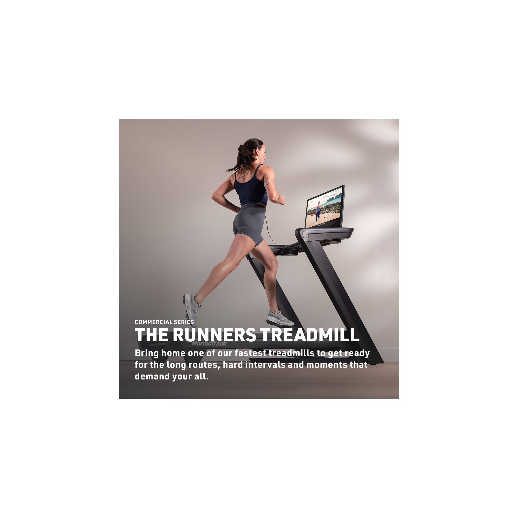 COMMERCIAL SERIES  
THE RUNNERS TREADMILL  
NordicTrack  
Bring home one of our fastest treadmills to get ready for the long routes, hard intervals and moments that demand your all.