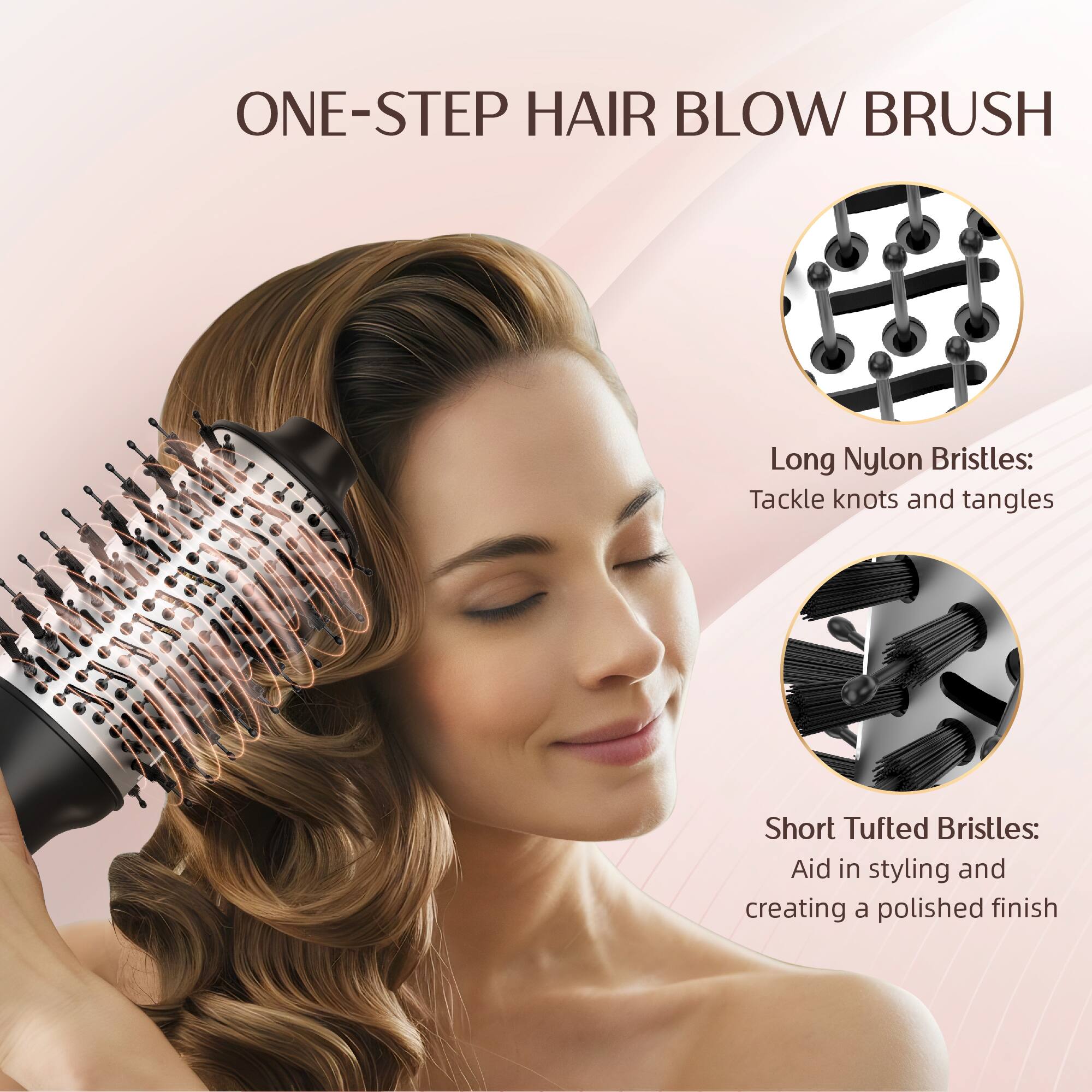 ONE-STEP HAIR BLOW BRUSH

Long Nylon Bristles: Tackle knots and tangles

Short Tufted Bristles: Aid in styling and creating a polished finish