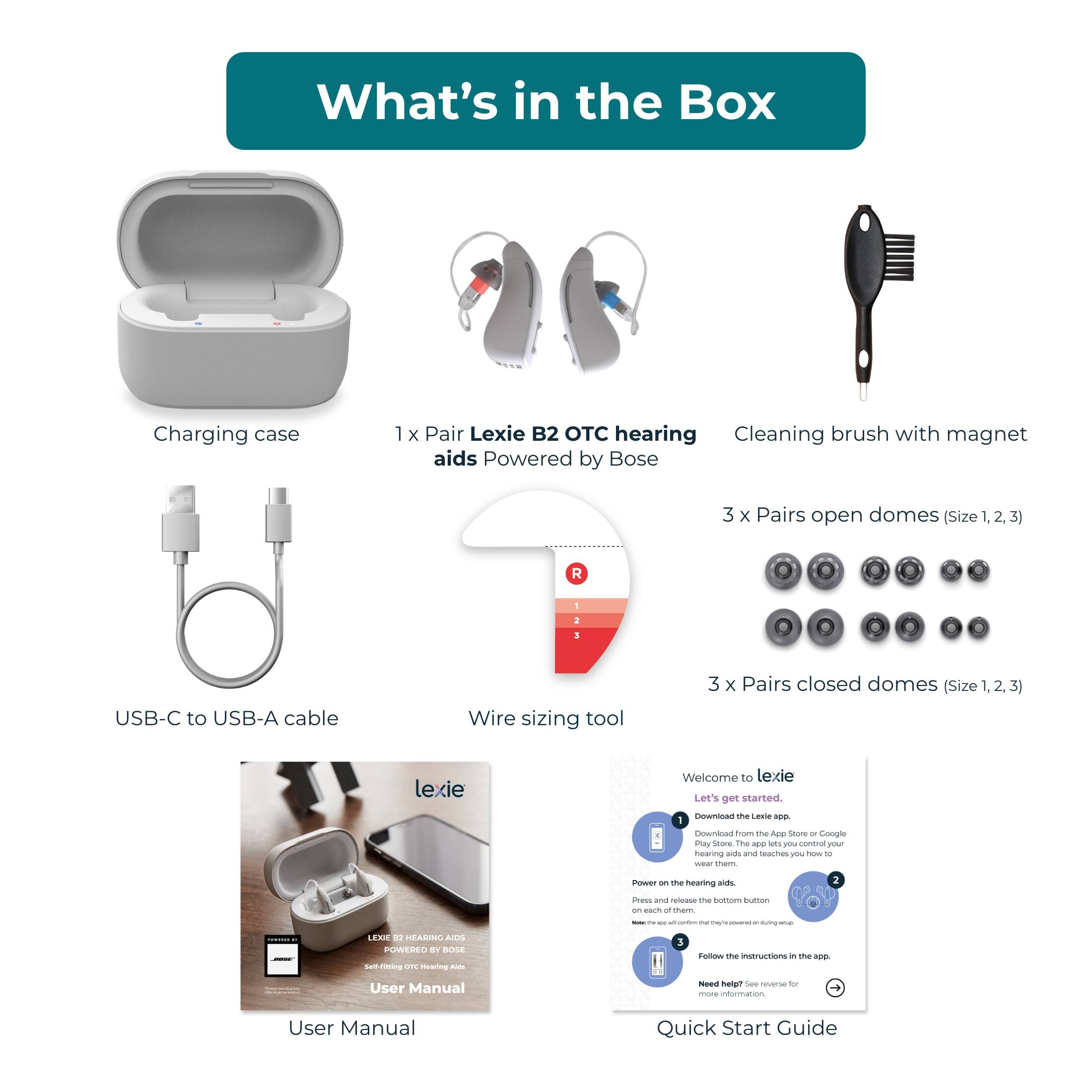 What's in the Box:

1. Charging case
2. 1 x Pair Lexie B2 C hearing aid
3. Cleaning brush with magnet
4. Aids Powered by Bose
5. 3 x Pairs open domes (Size 1, R I 1)
6. 3 x Pairs closed domes (Size 1. 3)
7. Lexie Welcome to lexie Let's get started Ceramic
8. Hearing aid 2 C - um Coe - them
9. User Manual
10. Quick Start Guide