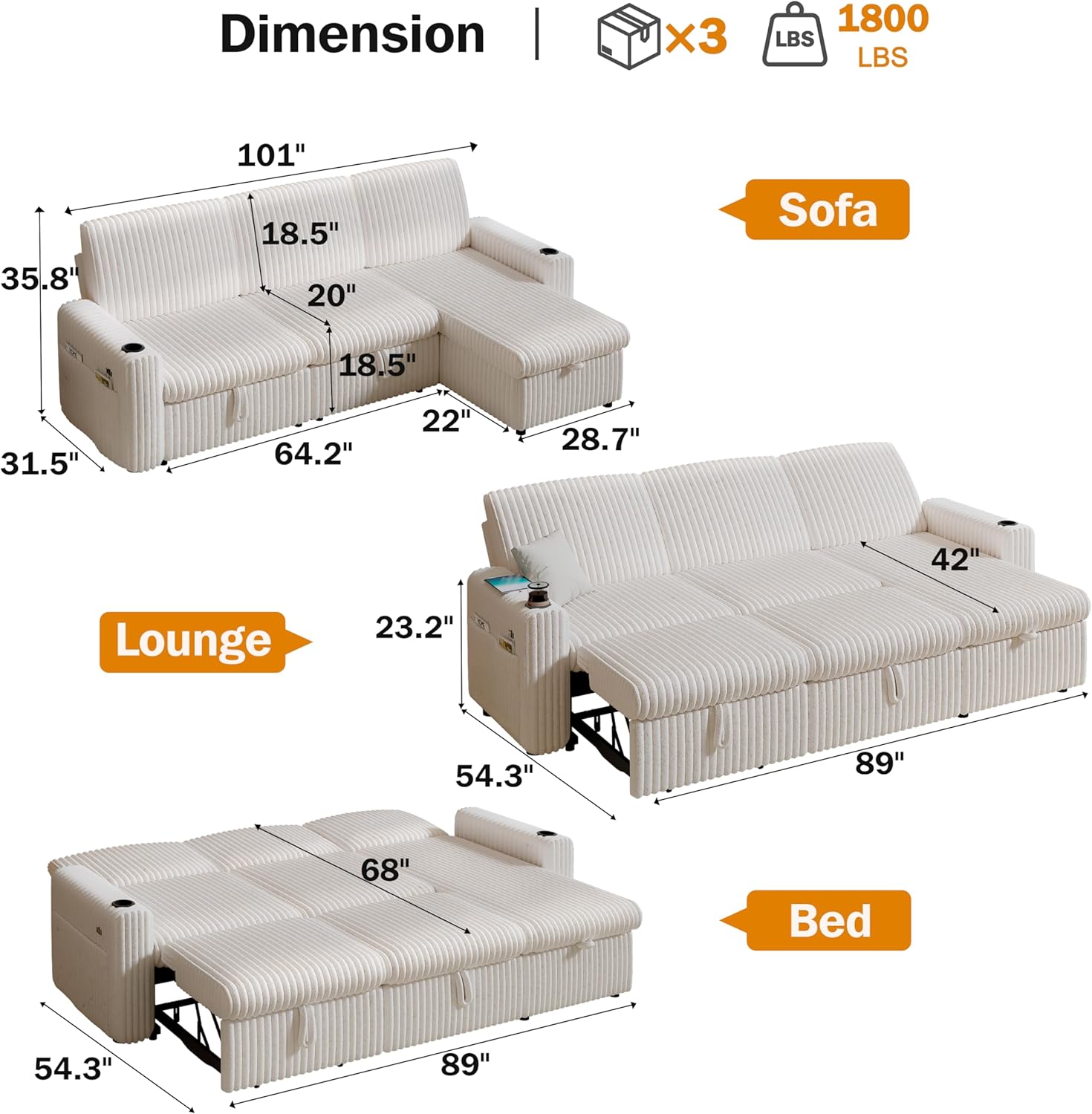 **Dimension**

- **Sofa:**
  - Length: 101"
  - Depth: 35.8"
  - Height: 20"
  - Seat Height: 18.5"
  - Seat Depth: 22"
  - Armrest Height: 28.7"
  - Seat Width: 64.2"

- **Lounge:**
  - Length: 89"
  - Depth: 23.2"
  - Height: 42"

- **Bed:**
  - Length: 89"
  - Depth: 54.3"
  - Height: 68"

- **Weight Capacity:**
  - 1800 LBS

- **Components:**
  - x3