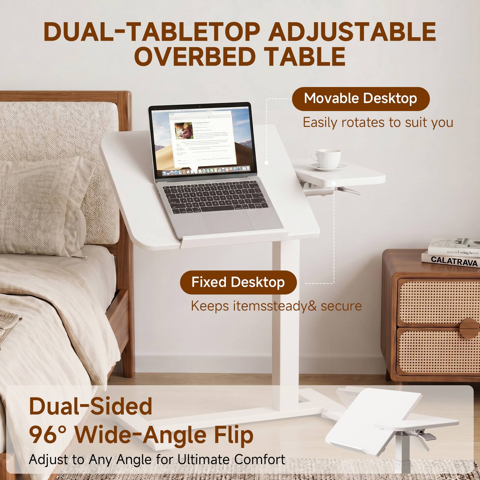 DUAL-TABLETOP ADJUSTABLE OVERBED TABLE

Movable Desktop
Easily rotates to suit you

Fixed Desktop
Keeps items steady & secure

Dual-Sided 96° Wide-Angle Flip
Adjust to Any Angle for Ultimate Comfort