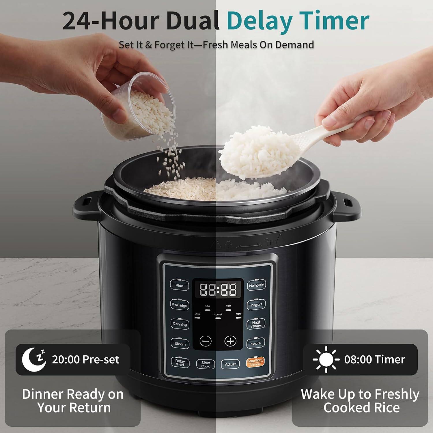 24-Hour Dual Delay Timer  
Set It & Forget It—Fresh Meals On Demand  

Rice  
88:88  
Porridge  
Yogurt  
Canning  
Steam  
Delay Timer  
Slow Cook  
Adjust  
Soup  

20:00 Pre-set  
Dinner Ready on Your Return  

08:00 Timer  
Wake Up to Freshly Cooked Rice