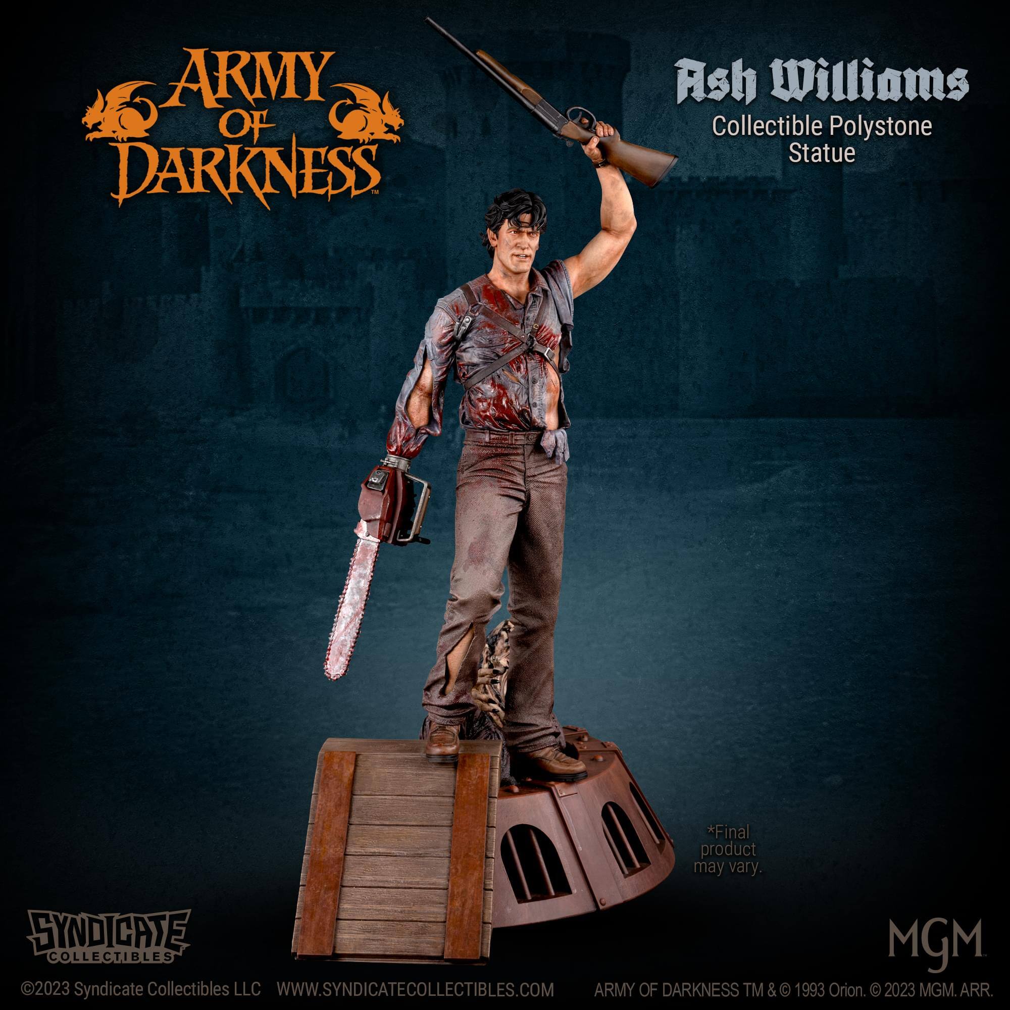 ARMY OF DARKNESS Ash Williams Collectible Polystone Statue  
*Final product may vary.  
SYNDICATE MGM COLLECTIBLES 2023  
Syndicate Collectibles LLC  
WWW.SYNDICATECOLLECTIBLES.COM  
ARMY OF DARKNESS TM & © 1993 Orion. © 2023 MGM. ARR.