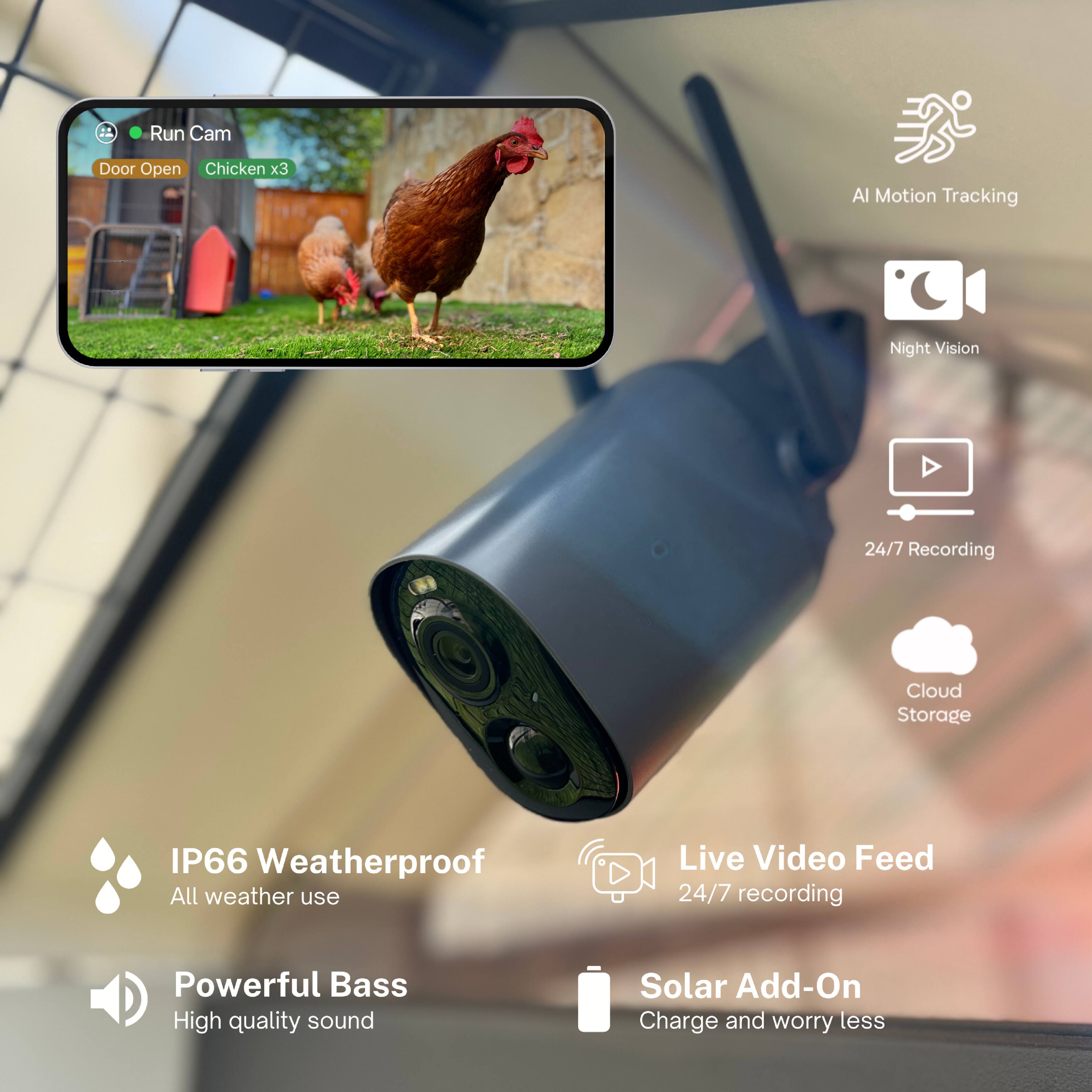 - Run Cam
  - Door Open
  - Chicken x3

- AI Motion Tracking
- Night Vision
- 24/7 Recording
- Cloud Storage
- IP66 Weatherproof
  - All weather use
- Powerful Bass
  - High quality sound
- Live Video Feed
  - 24/7 recording
- Solar Add-On
  - Charge and worry less