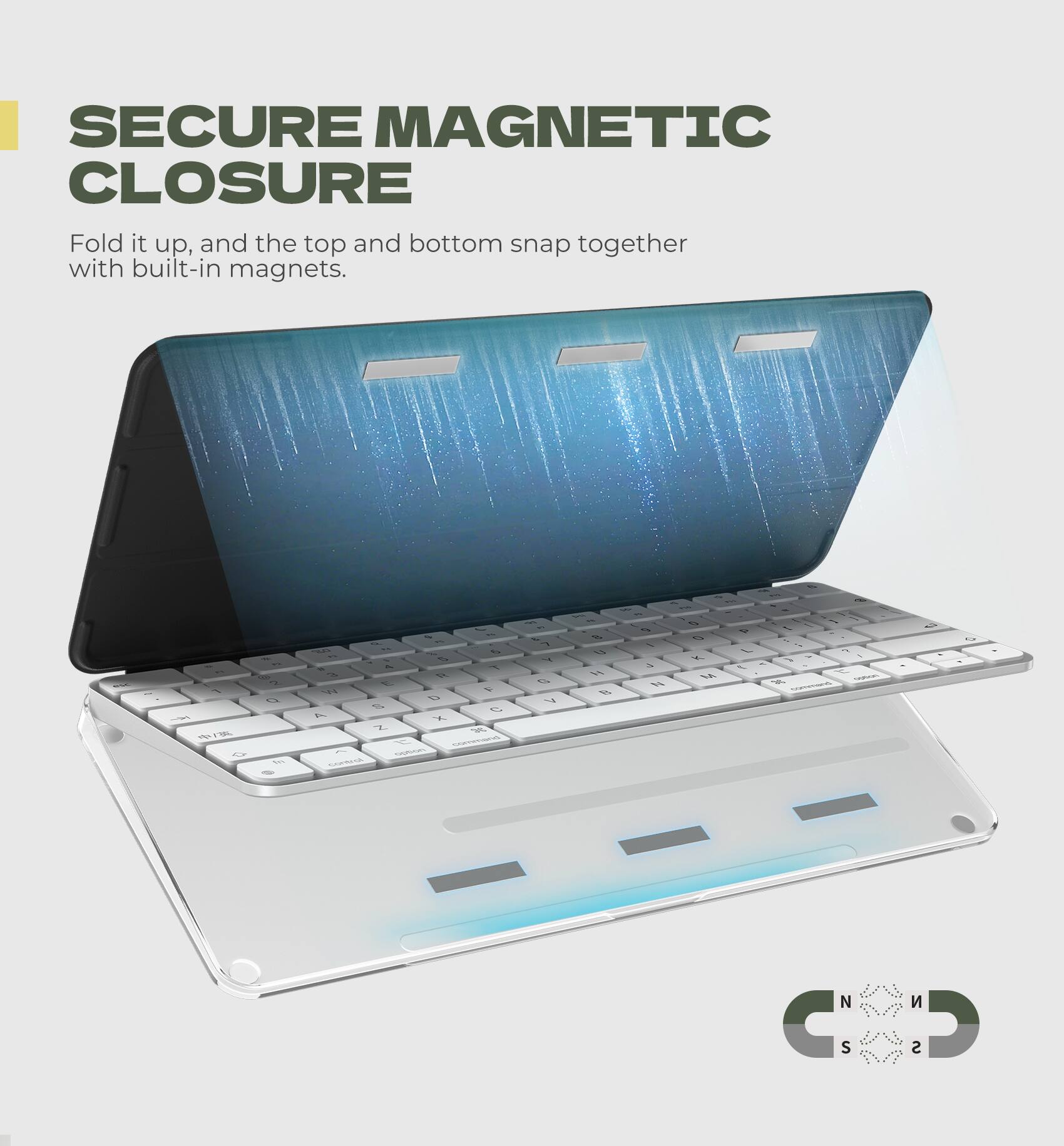 SECURE MAGNETIC CLOSURE  
Fold it up, and the top and bottom snap together with built-in magnets.