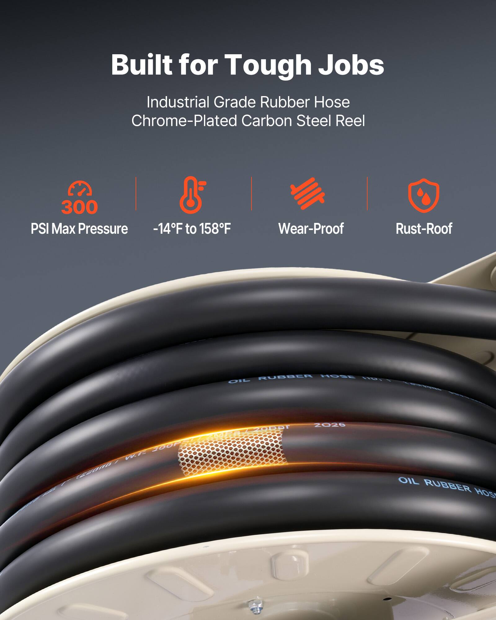 Built for Tough Jobs  
Industrial Grade Rubber Hose  
Chrome-Plated Carbon Steel Reel  
300 PSI Max Pressure  
-14°F to 158°F  
Wear-Proof  
Rust-Proof