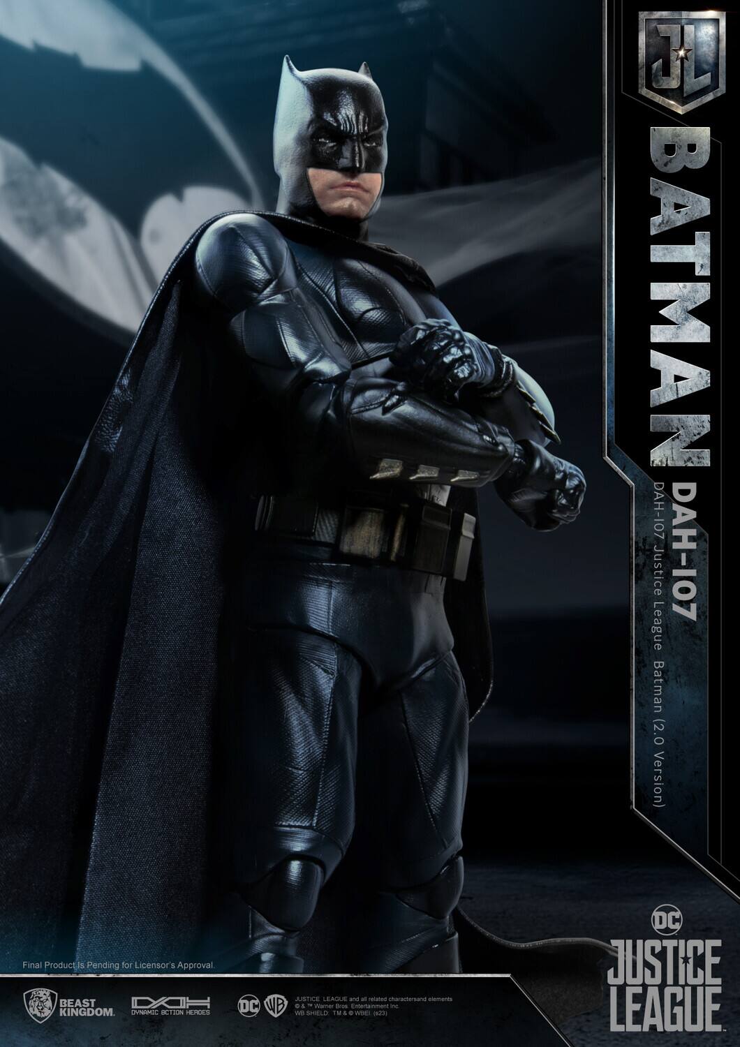J BATMAN DAH-107 Justice DAH-107 League Batman (2.0 Version)  
Final Product is Pending for Licensor's Approval  
BEAST KINGDOM  
OVNRMIC  
ACTION HEROES JUSTICE LEAGUE and all related characters and elements DC WB & Warner Bros. Entertainment Inc.  
SHIELD TM  
DC JUSTICE LEAGUE  

Final Product is Pending for Licensor's Approval.  

BEAST KINGDOM  
DYNAMIC ACTION HEROES  
DC  
WB  
JUSTICE LEAGUE and all related characters and elements DC WB & Warner Bros. Entertainment Inc. (c)2023