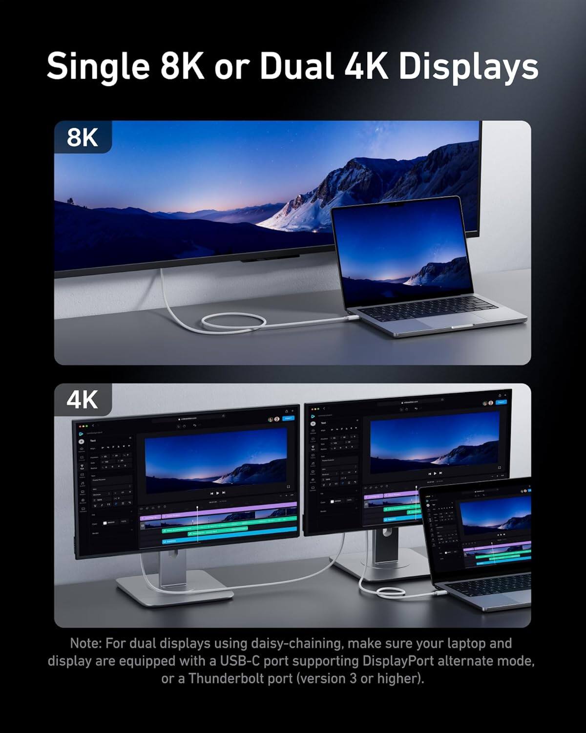 Single 8K or Dual 4K Displays

8K

4K

Note: For dual displays using daisy-chaining, make sure your laptop and display are equipped with a USB-C port supporting DisplayPort alternate mode, or a Thunderbolt port (version 3 or higher).