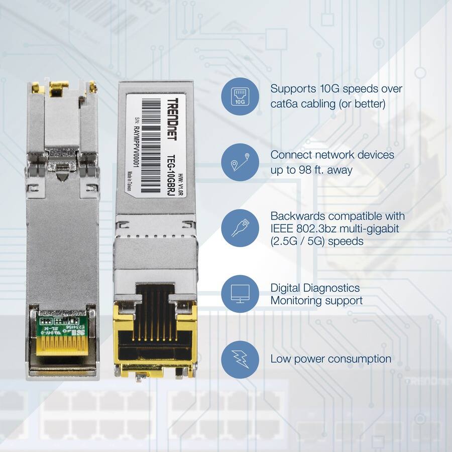 RJ SN RAMPVV00001

TRENDNET TEG-10GBRJ HW:V1.0R

- Supports 10G speeds over cat6a cabling (or better)
- Connect network devices up to 98 ft. away
- Backwards compatible with IEEE 802.3bz multi-gigabit (2.5G / 5G) speeds
- Digital Diagnostics Monitoring support
- Low power consumption