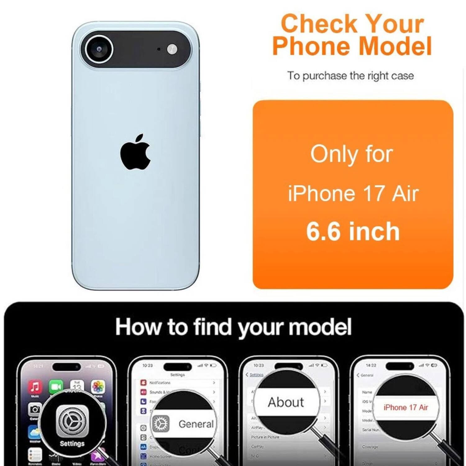 Check Your Phone Model  
To purchase the right case  

Only for iPhone 17 Air 6.6 inch  

How to find your model  

1. Open Settings  
2. Go to General  
3. Tap About  
4. Look for iPhone 17 Air