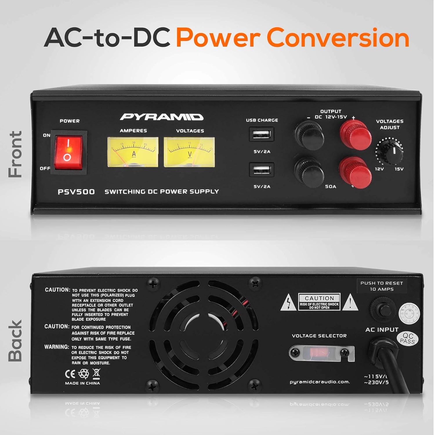 AC-to-DC Power Conversion

Front

- POWER
  - ON
  - OFF

- PYRAMID
- PSV500
- SWITCHING DC POWER SUPPLY

- AMPERES
  - A

- VOLTAGES
  - V

- USB CHARGE
  - SV/2A
  - SV/2A

- OUTPUT
  - DC 12V-15V

- VOLTAGES ADJUST
  - 12V
  - 15V

- 50A

Back

- CAUTION: TO PREVENT ELECTRIC SHOCK DO NOT USE THIS (POLARIZED) PLUG WITH AN EXTENSION CORD RECEPTACLE OR OTHER OUTLET UNLESS THE BLADES CAN BE FULLY INSERTED TO PREVENT BLADE EXPOSURE.

- CAUTION: FOR CONTINUED PROTECTION AGAINST RISK OF FIRE REPLACE ONLY WITH SAME TYPE FUSE.

- WARNING: TO REDUCE THE RISK OF FIRE OR ELECTRIC SHOCK DO NOT EXPOSE THIS EQUIPMENT TO RAIN OR MOISTURE.

- CE MADE IN CHINA

- PUSH TO RESET 10 AMPS

- CAUTION: RISK OF