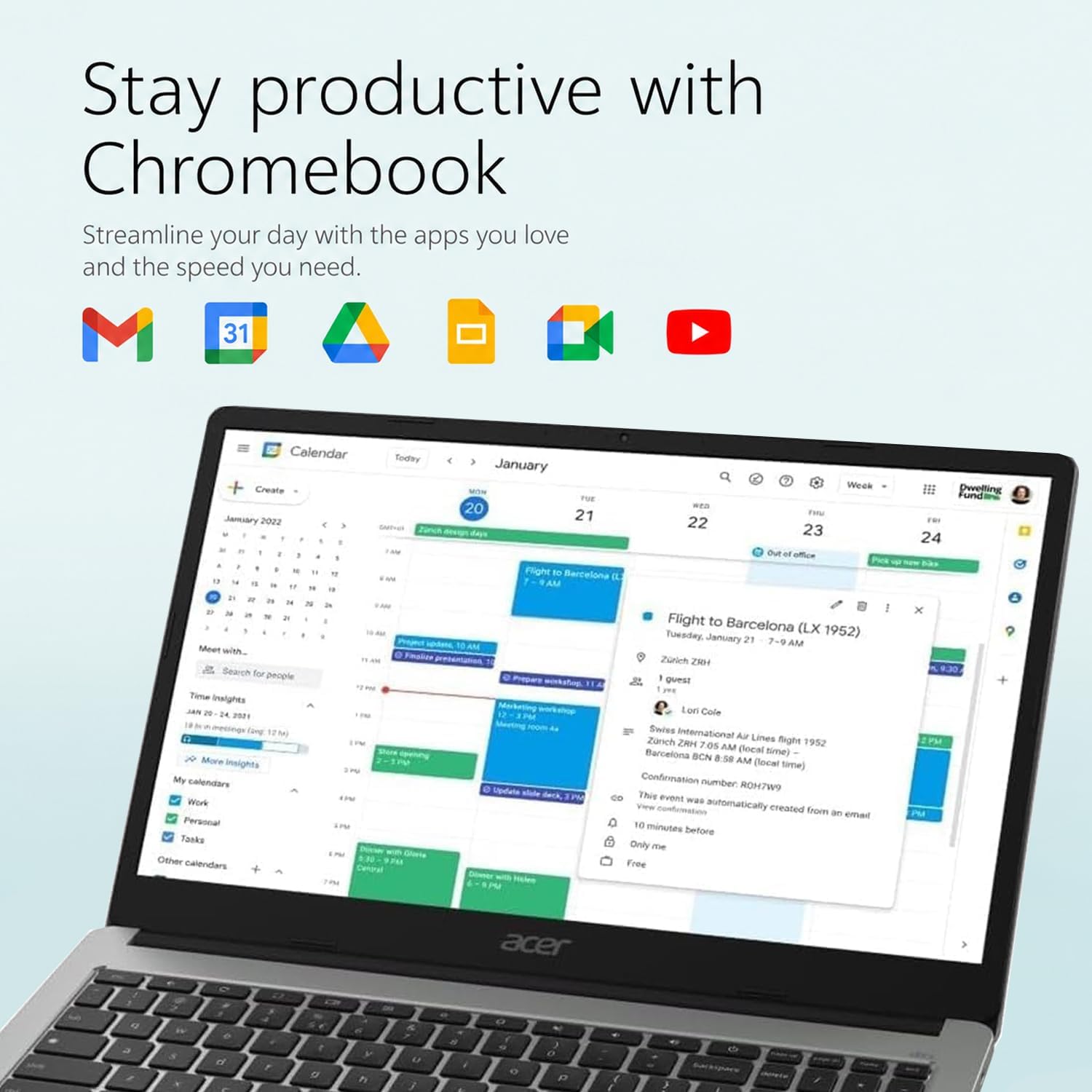 Stay productive with Chromebook  
Streamline your day with the apps you love and the speed you need.

Calendar  
Create January 2022  
Meet with...  
Search for people  
Time Insights  
JAN 25 - 25 2021 (2mg 12M)  
More Insights calendars  
Work  
Personal  
Tasks  
Other calendars  

Today  
Calving  
January Week  
DUE 2022  
21  
22  
23  
24  

Flight to Barcelona (LX 1952)  
Tuesday, January 21  
7 - 9 AM  
Zurich ZRH  
guest  
Lori Cole  
Swiss International Air Lines flight 1952  
Zurich ZRH 7:05 AM (local time)  
Barcelona BCN 8:58 AM (local time)  
Confirmation number: PWTHDR  
This event was automatically created from an email 10 minutes before  
Only me  
Free  

Pwelling Fund  
24 x 2PM