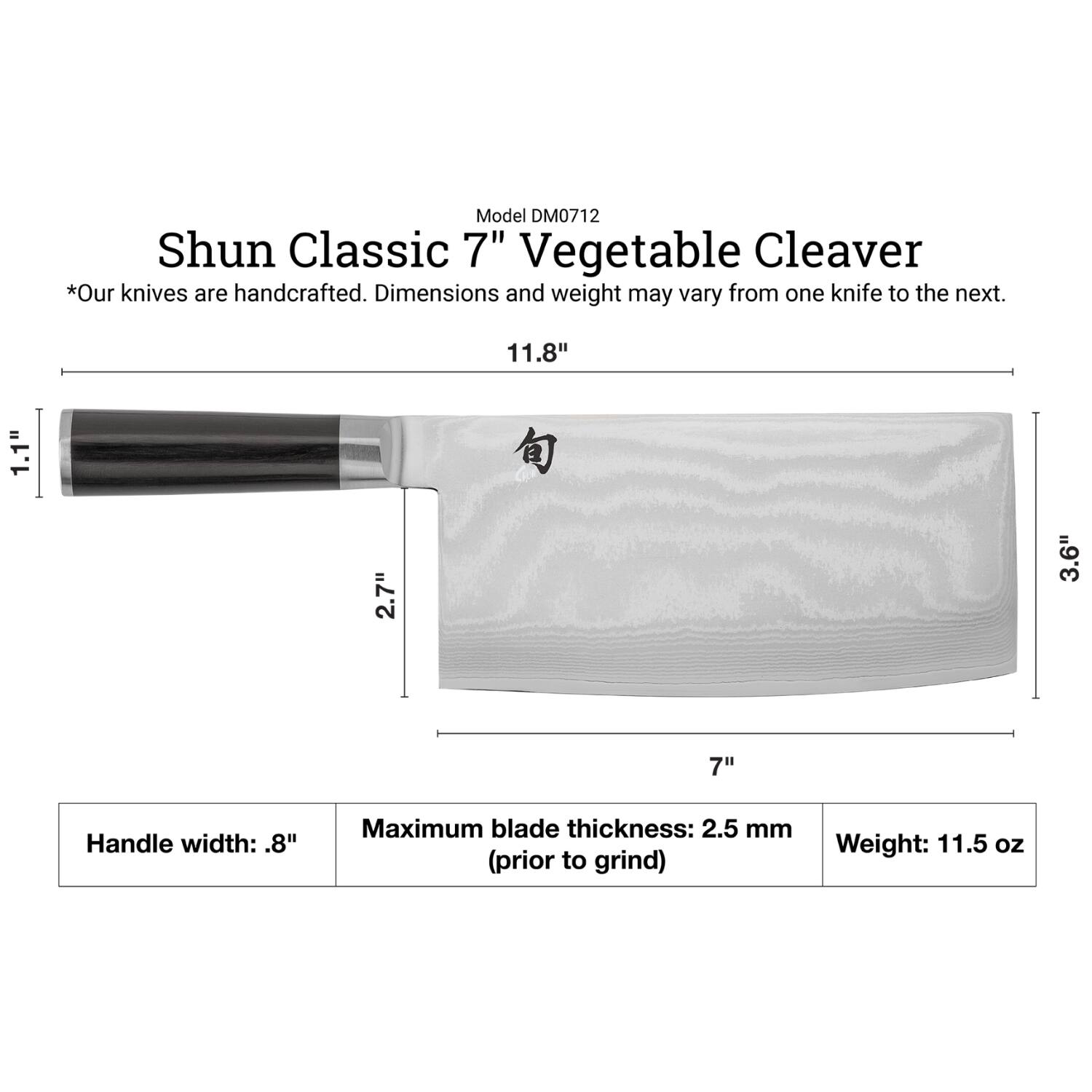 Model DM0712  
Shun Classic 7" Vegetable Cleaver  
*Our knives are handcrafted. Dimensions and weight may vary from one knife to the next.  

Dimensions:  
- Length: 11.8"  
- Height: 1.1"  
- Width: 2.7"  
- Blade thickness: 3.6"  
- Blade length: 7"  

Handle width: .8"  
Maximum blade thickness: 2.5 mm (prior to grind)  
Weight: 11.5 oz